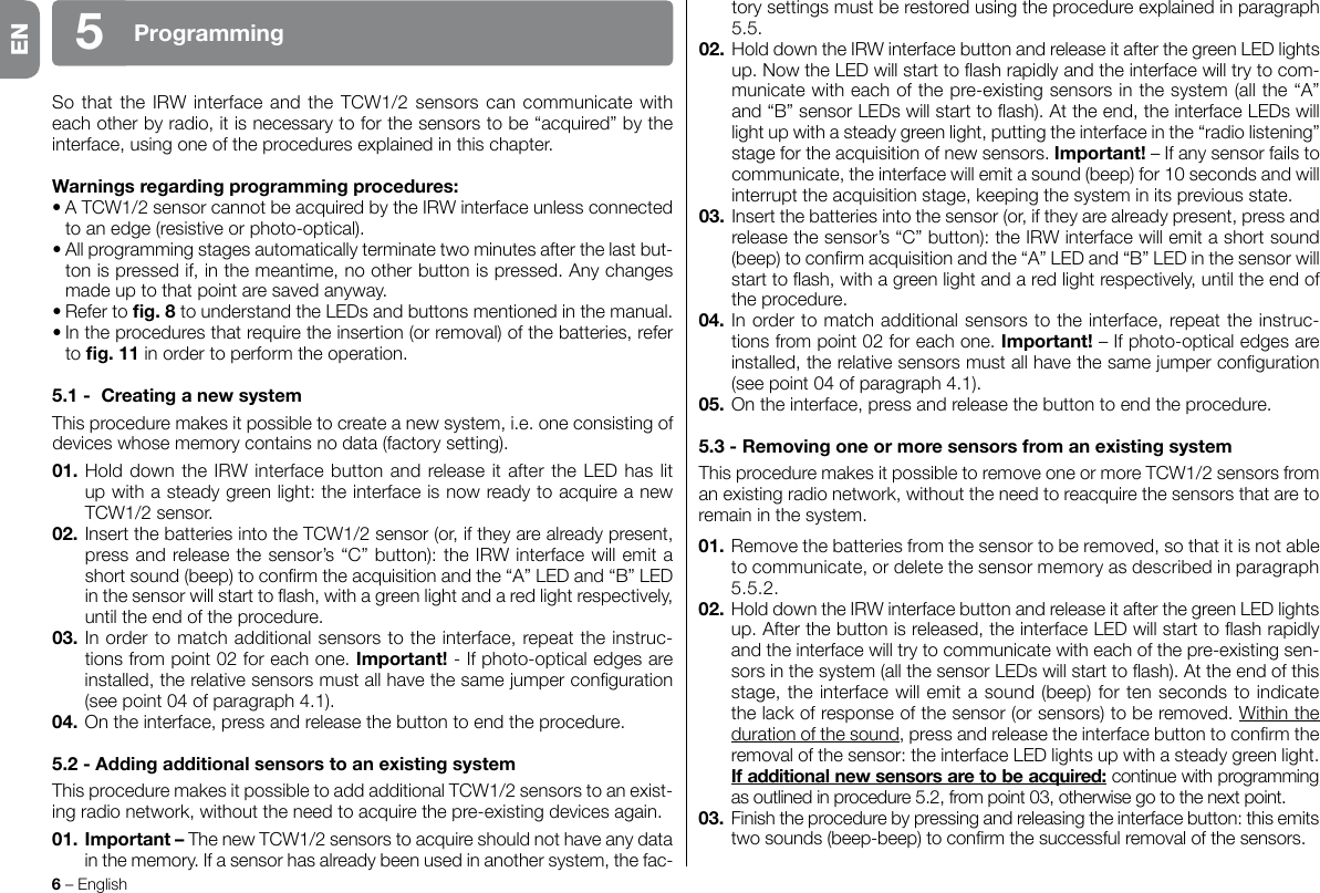 6 – EnglishProgramming5SothattheIRWinterfaceandtheTCW1/2sensorscancommunicatewitheach other by radio, it is necessary to for the sensors to be “acquired” by the interface, using one of the procedures explained in this chapter.Warningsregardingprogrammingprocedures:•ATCW1/2sensorcannotbeacquiredbytheIRWinterfaceunlessconnectedto an edge (resistive or photo-optical).•Allprogrammingstagesautomaticallyterminatetwominutesafterthelastbut-ton is pressed if, in the meantime, no other button is pressed. Any changes made up to that point are saved anyway.•Refertog.8tounderstandtheLEDsandbuttonsmentionedinthemanual.•Intheproceduresthatrequiretheinsertion(orremoval)ofthebatteries,referto g.11 in order to perform the operation.5.1- CreatinganewsystemThisproceduremakesitpossibletocreateanewsystem,i.e.oneconsistingofdevices whose memory contains no data (factory setting).01.HolddowntheIRWinterfacebuttonandreleaseitaftertheLEDhaslitup with a steady green light: the interface is now ready to acquire a new TCW1/2sensor.02.InsertthebatteriesintotheTCW1/2sensor(or,iftheyarealreadypresent,pressandreleasethesensor’s“C”button):theIRWinterfacewillemitashortsound(beep)toconrmtheacquisitionandthe“A”LEDand“B”LEDinthesensorwillstarttoash,withagreenlightandaredlightrespectively,until the end of the procedure.03. In order to match additional sensors to the interface, repeat the instruc-tionsfrompoint02foreachone.Important! - If photo-optical edges are installed,therelativesensorsmustallhavethesamejumperconguration(see point 04 of paragraph 4.1).04. On the interface, press and release the button to end the procedure.5.2-AddingadditionalsensorstoanexistingsystemThisproceduremakesitpossibletoaddadditionalTCW1/2sensorstoanexist-ingradionetwork,withouttheneedtoacquirethepre-existingdevicesagain.01. Important–ThenewTCW1/2sensors to acquire should not have any data in the memory. If a sensor has already been used in another system, the fac-tory settings must be restored using the procedure explained in paragraph 5.5.02.HolddowntheIRWinterfacebuttonandreleaseitafterthegreenLEDlightsup.NowtheLEDwillstarttoashrapidlyandtheinterfacewilltrytocom-municate with each of the pre-existing sensors in the system (all the “A” and“B”sensorLEDswillstarttoash).Attheend,theinterfaceLEDswilllight up with a steady green light, putting the interface in the “radio listening” stage for the acquisition of new sensors. Important! – If any sensor fails to communicate, the interface will emit a sound (beep) for 10 seconds and will interrupttheacquisitionstage,keepingthesysteminitspreviousstate.03. Insert the batteries into the sensor (or, if they are already present, press and releasethesensor’s“C”button):theIRWinterfacewillemitashortsound(beep)toconrmacquisitionandthe“A”LEDand“B”LEDinthesensorwillstarttoash,withagreenlightandaredlightrespectively,untiltheendofthe procedure.04. In order to match additional sensors to the interface, repeat the instruc-tionsfrompoint02foreachone.Important! – If photo-optical edges are installed,therelativesensorsmustallhavethesamejumperconguration(see point 04 of paragraph 4.1).05. On the interface, press and release the button to end the procedure.5.3-RemovingoneormoresensorsfromanexistingsystemThisproceduremakesitpossibletoremoveoneormoreTCW1/2sensorsfromanexistingradionetwork,withouttheneedtoreacquirethesensorsthataretoremain in the system.01. Remove the batteries from the sensor to be removed, so that it is not able to communicate, or delete the sensor memory as described in paragraph 5.5.2.02.HolddowntheIRWinterfacebuttonandreleaseitafterthegreenLEDlightsup.Afterthebuttonisreleased,theinterfaceLEDwillstarttoashrapidlyand the interface will try to communicate with each of the pre-existing sen-sorsinthesystem(allthesensorLEDswillstarttoash).Attheendofthisstage, the interface will emit a sound (beep) for ten seconds to indicate thelackofresponseofthesensor(orsensors)toberemoved.Within the duration of the sound,pressandreleasetheinterfacebuttontoconrmtheremovalofthesensor:theinterfaceLEDlightsupwithasteadygreenlight.Ifadditionalnewsensorsaretobeacquired: continue with programming asoutlinedinprocedure5.2,frompoint03,otherwisegotothenextpoint.03.Finishtheprocedurebypressingandreleasingtheinterfacebutton:thisemitstwosounds(beep-beep)toconrmthesuccessfulremovalofthesensors.EN