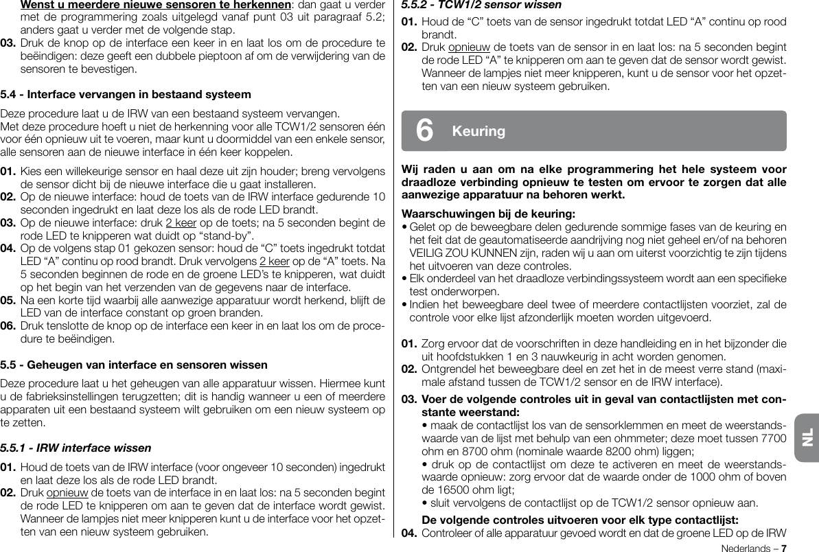 5.5.2 - TCW1/2 sensor wissen01.Houdde“C”toetsvandesensoringedrukttotdatLED“A”continuoproodbrandt.02.Drukopnieuwdetoetsvandesensorinenlaatlos:na5secondenbegintderodeLED“A”teknipperenomaantegevendatdesensorwordtgewist.Wanneerdelampjesnietmeerknipperen,kuntudesensorvoorhetopzet-tenvaneennieuwsysteemgebruiken.W raden u aan om na elke programmering het hele systeem voordraadlozeverbindingopnieuwtetestenomervoortezorgendatalleaanwezigeapparatuurnabehorenwerkt.Waarschuwingenbdekeuring:•Geletopdebeweegbaredelengedurendesommigefasesvandekeuringenhetfeitdatdegeautomatiseerdeaandrvingnognietgeheelen/ofnabehorenVEILIGZOUKUNNENzn,radenwuaanomuiterstvoorzichtigtezntdenshetuitvoerenvandezecontroles.•Elkonderdeelvanhetdraadlozeverbindingssysteemwordtaaneenspecieketestonderworpen.•Indienhetbeweegbaredeeltweeofmeerderecontactlstenvoorziet,zaldecontrolevoorelkelstafzonderlkmoetenwordenuitgevoerd.01.Zorgervoordatdevoorschriftenindezehandleidingeninhetbzonderdieuithoofdstukken1en3nauwkeuriginachtwordengenomen.02.Ontgrendelhetbeweegbaredeelenzethetindemeestverrestand(maxi-maleafstandtussendeTCW1/2sensorendeIRWinterface).03. Voerdevolgendecontrolesuitingevalvancontactlstenmetcon-stanteweerstand: •maakdecontactlstlosvandesensorklemmenenmeetdeweerstands-waardevandelstmetbehulpvaneenohmmeter;dezemoettussen7700ohmen8700ohm(nominalewaarde8200ohm)liggen; •drukopdecontactlstomdezeteactiverenenmeetdeweerstands-waardeopnieuw:zorgervoordatdewaardeonderde1000ohmofbovende16500ohmligt; •sluitvervolgensdecontactlstopdeTCW1/2sensoropnieuwaan. Devolgendecontrolesuitvoerenvoorelktypecontactlst:04.ControleerofalleapparatuurgevoedwordtendatdegroeneLEDopdeIRWNederlands–7Keuring6 Wenstumeerderenieuwesensorenteherkennen:dangaatuverdermetdeprogrammeringzoalsuitgelegdvanafpunt03uitparagraaf5.2;andersgaatuverdermetdevolgendestap.03.Drukdeknopopdeinterfaceeenkeerinenlaatlosomdeproceduretebeëindigen:dezegeefteendubbelepieptoonafomdeverwderingvandesensorentebevestigen.5.4-InterfacevervangeninbestaandsysteemDezeprocedurelaatudeIRWvaneenbestaandsysteemvervangen.MetdezeprocedurehoeftunietdeherkenningvooralleTCW1/2sensorenéénvooréénopnieuwuittevoeren,maarkuntudoormiddelvaneenenkelesensor,allesensorenaandenieuweinterfaceinéénkeerkoppelen.01.Kieseenwillekeurigesensorenhaaldezeuitznhouder;brengvervolgensdesensordichtbdenieuweinterfacedieugaatinstalleren.02.Opdenieuweinterface:houddetoetsvandeIRWinterfacegedurende10secondeningedruktenlaatdezelosalsderodeLEDbrandt.03.Opdenieuweinterface:druk2keeropdetoets;na5secondenbegintderodeLEDteknipperenwatduidtop“stand-by”.04.Opdevolgensstap01gekozensensor:houdde“C”toetsingedrukttotdatLED“A”continuoproodbrandt.Drukvervolgens2keeropde“A”toets.Na5secondenbeginnenderodeendegroeneLED’steknipperen,watduidtophetbeginvanhetverzendenvandegegevensnaardeinterface.05.Naeenkortetdwaarballeaanwezigeapparatuurwordtherkend,blftdeLEDvandeinterfaceconstantopgroenbranden.06.Druktenslottedeknopopdeinterfaceeenkeerinenlaatlosomdeproce-duretebeëindigen.5.5-GeheugenvaninterfaceensensorenwissenDezeprocedurelaatuhetgeheugenvanalleapparatuurwissen.Hiermeekuntudefabrieksinstellingenterugzetten;ditishandigwanneerueenofmeerdereapparatenuiteenbestaandsysteemwiltgebruikenomeennieuwsysteemoptezetten.5.5.1 - IRW interface wissen01.HouddetoetsvandeIRWinterface(voorongeveer10seconden)ingedruktenlaatdezelosalsderodeLEDbrandt.02.Drukopnieuwdetoetsvandeinterfaceinenlaatlos:na5secondenbegintderodeLEDteknipperenomaantegevendatdeinterfacewordtgewist.Wanneerdelampjesnietmeerknipperenkuntudeinterfacevoorhetopzet-tenvaneennieuwsysteemgebruiken.NL