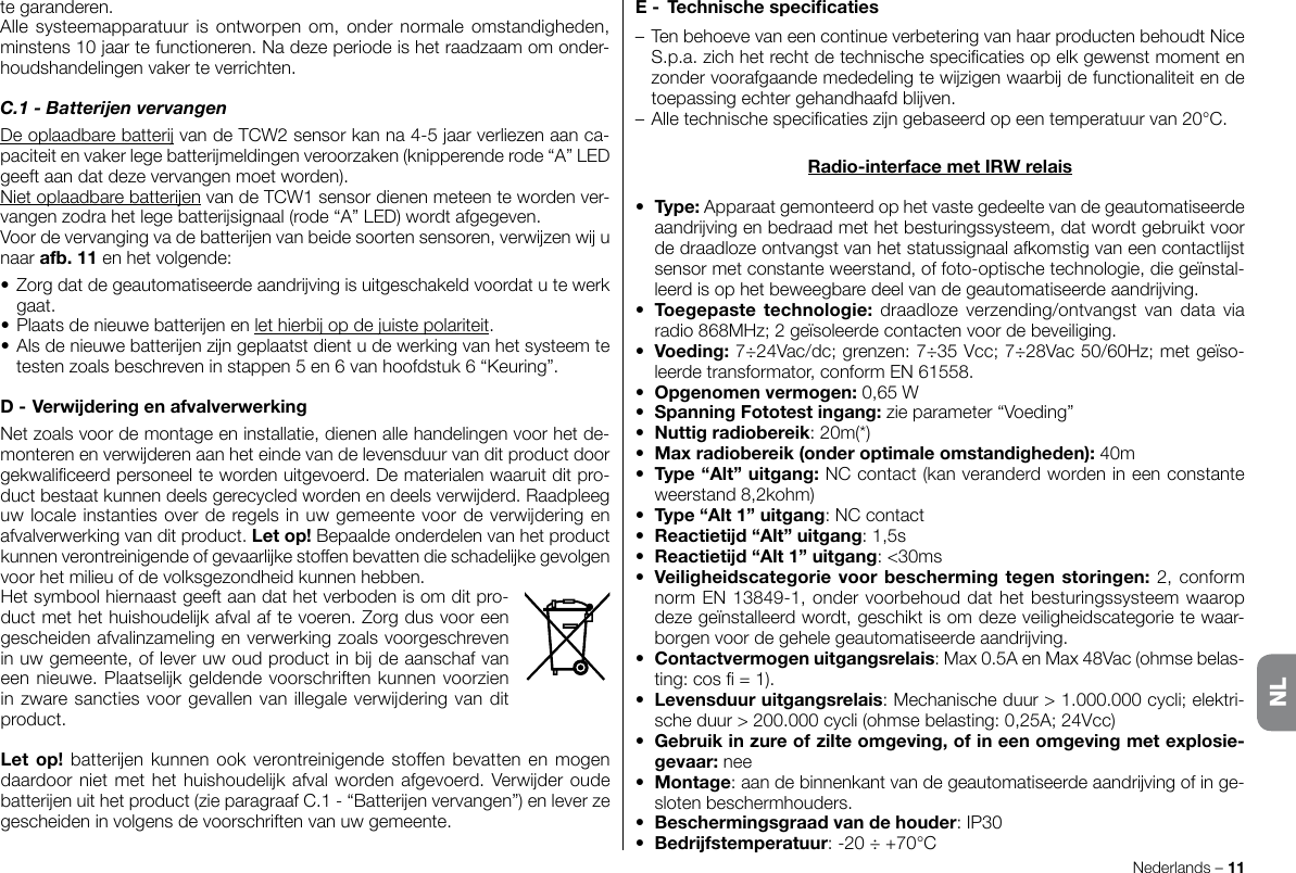 tegaranderen.Allesysteemapparatuurisontworpenom,ondernormaleomstandigheden,minstens10jaartefunctioneren.Nadezeperiodeishetraadzaamomonder-houdshandelingenvakerteverrichten.C.1 - Batteren vervangenDeoplaadbarebattervandeTCW2sensorkanna4-5jaarverliezenaanca-paciteitenvakerlegebattermeldingenveroorzaken(knipperenderode“A”LEDgeeftaandatdezevervangenmoetworden).NietoplaadbarebatterenvandeTCW1sensordienenmeteentewordenver-vangenzodrahetlegebattersignaal(rode“A”LED)wordtafgegeven.Voordevervangingvadebatterenvanbeidesoortensensoren,verwzenwunaarafb.11enhetvolgende:•Zorgdatdegeautomatiseerdeaandrvingisuitgeschakeldvoordatutewerkgaat.•Plaatsdenieuwebatterenenlethierbopdejuistepolariteit.•Alsdenieuwebatterenzngeplaatstdientudewerkingvanhetsysteemtetestenzoalsbeschreveninstappen5en6vanhoofdstuk6“Keuring”.D-VerwderingenafvalverwerkingNetzoalsvoordemontageeninstallatie,dienenallehandelingenvoorhetde-monterenenverwderenaanheteindevandelevensduurvanditproductdoorgekwaliceerdpersoneeltewordenuitgevoerd.Dematerialenwaaruitditpro-ductbestaatkunnendeelsgerecycledwordenendeelsverwderd.Raadpleeguwlocaleinstantiesoverderegelsinuwgemeentevoordeverwderingenafvalverwerkingvanditproduct.Letop!Bepaaldeonderdelenvanhetproductkunnenverontreinigendeofgevaarlkestoffenbevattendieschadelkegevolgenvoorhetmilieuofdevolksgezondheidkunnenhebben.Hetsymboolhiernaastgeeftaandathetverbodenisomditpro-ductmethethuishoudelkafvalaftevoeren.Zorgdusvooreengescheidenafvalinzamelingenverwerkingzoalsvoorgeschreveninuwgemeente,ofleveruwoudproductinbdeaanschafvaneennieuwe.Plaatselkgeldendevoorschriftenkunnenvoorzieninzwaresanctiesvoorgevallenvanillegaleverwderingvanditproduct.Letop!batterenkunnenookverontreinigendestoffenbevattenenmogendaardoornietmethethuishoudelkafvalwordenafgevoerd.Verwderoudebatterenuithetproduct(zieparagraafC.1-“Batterenvervangen”)enleverzegescheideninvolgensdevoorschriftenvanuwgemeente.Nederlands–11E- Technischespecicaties–TenbehoevevaneencontinueverbeteringvanhaarproductenbehoudtNiceS.p.a.zichhetrechtdetechnischespecicatiesopelkgewenstmomentenzondervoorafgaandemededelingtewzigenwaarbdefunctionaliteitendetoepassingechtergehandhaafdblven.–Alletechnischespecicatieszngebaseerdopeentemperatuurvan20°C.Radio-interfacemetIRWrelais• Type:Apparaatgemonteerdophetvastegedeeltevandegeautomatiseerdeaandrvingenbedraadmethetbesturingssysteem,datwordtgebruiktvoordedraadlozeontvangstvanhetstatussignaalafkomstigvaneencontactlstsensormetconstanteweerstand,offoto-optischetechnologie,diegeïnstal-leerdisophetbeweegbaredeelvandegeautomatiseerdeaandrving.• Toegepastetechnologie:draadloze verzending/ontvangstvan data viaradio868MHz;2geïsoleerdecontactenvoordebeveiliging.• Voeding:7÷24Vac/dc;grenzen:7÷35Vcc;7÷28Vac50/60Hz;metgeïso-leerdetransformator,conformEN61558.• Opgenomenvermogen:0,65W• SpanningFototestingang:zieparameter“Voeding”• Nuttigradiobereik:20m(*)• Maxradiobereik(onderoptimaleomstandigheden):40m• Type“Alt”uitgang:NCcontact(kanveranderdwordenineenconstanteweerstand8,2kohm)• Type“Alt1”uitgang:NCcontact• Reactietd“Alt”uitgang:1,5s• Reactietd“Alt1”uitgang:&lt;30ms• Veiligheidscategorievoorbeschermingtegenstoringen:2,conformnormEN13849-1,ondervoorbehouddathetbesturingssysteemwaaropdezegeïnstalleerdwordt,geschiktisomdezeveiligheidscategorietewaar-borgenvoordegehelegeautomatiseerdeaandrving.• Contactvermogenuitgangsrelais:Max0.5AenMax48Vac(ohmsebelas-ting:cos=1).• Levensduuruitgangsrelais:Mechanischeduur&gt;1.000.000cycli;elektri-scheduur&gt;200.000cycli(ohmsebelasting:0,25A;24Vcc)• Gebruikinzureofzilteomgeving,ofineenomgevingmetexplosie-gevaar: nee• Montage:aandebinnenkantvandegeautomatiseerdeaandrvingofinge-slotenbeschermhouders.• Beschermingsgraadvandehouder:IP30• Bedrfstemperatuur:-20÷+70°CNL