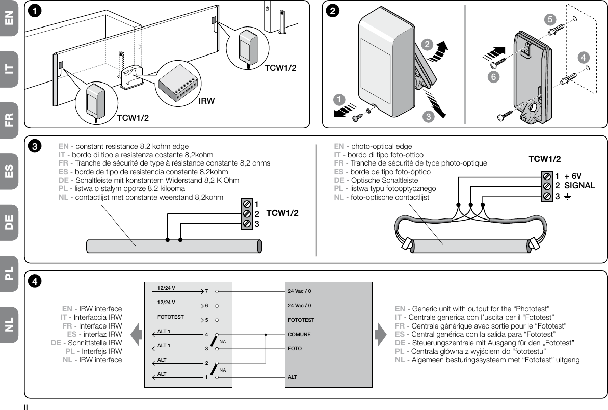 IINL PL DE ES FR IT ENNANAALTALTALT 1ALT 1FOTOTEST12/24 V12/24 V2143576ALTFOTOCOMUNEFOTOTEST24 Vac / 024 Vac / 04EN - IRW interfaceIT - Interfaccia IRWFR - Interface IRWES - interfaz IRWDE - Schnittstelle IRWPL - Interfejs IRWNL - IRW interfaceEN - Generic unit with output for the “Phototest”IT - Centrale generica con l’uscita per il “Fototest”FR - Centrale générique avec sortie pour le “Fototest”ES - Central genérica con la salida para “Fototest”DE - Steuerungszentrale mit Ausgang für den „Fototest”PL - Centrala główna z wyjściem do “fototestu”NL - Algemeen besturingssysteem met “Fototest” uitgang1234562TCW1/2IRWTCW1/21312312+ 6VSIGNAL3EN - constant resistance 8.2 kohm edgeIT - bordo di tipo a resistenza costante 8,2kohmFR - Tranche de sécurité de type à résistance constante 8,2 ohmsES - borde de tipo de resistencia constante 8,2kohmDE - Schaltleiste mit konstantem Widerstand 8,2 K OhmPL - listwa o stałym oporze 8,2 kiloomaNL - contactlijst met constante weerstand 8,2kohmEN - photo-optical edgeIT - bordo di tipo foto-otticoFR - Tranche de sécurité de type photo-optiqueES - borde de tipo foto-ópticoDE - Optische SchaltleistePL - listwa typu fotooptycznegoNL - foto-optische contactlijstTCW1/2TCW1/2NL PL DE ES FR IT EN