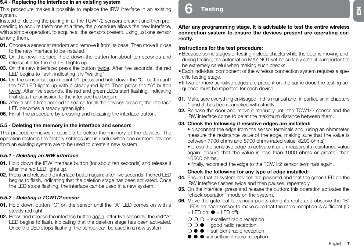 Afteranyprogrammingstage,itisadvisabletotesttheentirewirelessconnectionsystemtoensurethedevicespresentareoperatingcor-rectly.Instructionsforthetestprocedure:•Becausesomestagesoftestingincludecheckswhilethedoorismovingand,duringtesting,theautomationMAYNOTyetbesuitablysafe,itisimportanttobeextremelycarefulwhenmakingsuchchecks.•Eachindividualcomponentofthewirelessconnectionsystemrequiresaspe-cictestingstage.•Iftwoormoresensitiveedgesarepresentonthesamedoor,thetestingse-quence must be repeated for each device.01.Makesureeverythingenvisagedinthismanualand,inparticular,inchapters1 and 3, has been complied with strictly.02.ReleasethedoorandmoveitmanuallyuntiltheTCW1/2sensorandtheIRW interface come to be at the maximum distance between them.03. Checkthefollowingifresistiveedgesareinstalled: •disconnecttheedgefromthesensorterminalsand,usinganohmmeter,measuretheresistancevalueoftheedge,makingsurethatthevalueisbetween7700ohmsand8700ohms(ratedvalue:8200ohms); •pressthesensitiveedgetoactivateitandmeasureitsresistancevalueagain: ensure that the value is less than 1000 ohms or greater than 16500ohms; •nally,reconnecttheedgetotheTCW1/2sensorterminalsagain. Checkthefollowingforanytypeofedgeinstalled:04.EnsurethatallsystemdevicesarepoweredandthatthegreenLEDontheIRWinterfaceashestwiceandthenpauses,repeatedly.05. On the interface, press and release the button: this operation activates the “checkoperation”modeonthesystem.06.Movethegateleaftovariouspointsalongitsrouteandobservethe“B”LEDsoneachsensortomakesurethattheradioreceptionissufcient(m =LEDon;l=LEDoff): mmm = excellent radio reception mml  = good radio reception ml l =sufcientradioreception l l l =insufcientradioreceptionEnglish – 7Testing65.4-ReplacingtheinterfaceinanexistingsystemThisproceduremakesitpossibletoreplacetheIRWinterfaceinanexistingsystem.InsteadofdeletingthepairinginalltheTCW1/2sensorspresentandthenpro-ceeding to acquire them one at a time, the procedure allows the new interface, withasimpleoperation,toacquireallthesensorspresent,usingjustonesensoramong them.01.Chooseasensoratrandomandremoveitfromitsbase.Thenmoveitcloseto the new interface to be installed.02. On the new interface: hold down the button for about ten seconds and releaseitaftertheredLEDlightsup.03. On the new interface: press the button twice.Afterveseconds,theredLEDbeginstoash,indicatingitis“waiting”.04.Onthesensorsetupinpoint01:pressandholddownthe“C”buttonuntilthe“A”LEDlightsupwithasteadyredlight.Thenpressthe“A”buttontwice.Afterveseconds,theredandgreenLEDsstartashing,indicatingthat data transmission to the interface has begun.05. After a short time needed to search for all the devices present, the interface LEDbecomesasteadygreenlight.06.Finishtheprocedurebypressingandreleasingtheinterfacebutton.5.5-DeletingthememoryintheinterfaceandsensorsThisproceduremakesitpossibletodeletethememoryofthedevices.Theoperation restores the factory settings and is useful when one or more devices from an existing system are to be used to create a new system.5.5.1 - Deleting an IRW interface01.HolddowntheIRWinterfacebutton(forabouttenseconds)andreleaseitaftertheredLEDlightsup.02.  Press and release the interface button again:afterveseconds,theredLEDbeginstoash,indicatingthatthedeletionstagehasbeenactivated.OncetheLEDstopsashing,theinterfacecanbeusedinanewsystem.5.5.2 - Deleting a TCW1/2 sensor01.Holddownbutton“C”onthesensoruntilthe“A”LEDcomesonwithasteady red light.02. Press and release the interface button again:afterveseconds,thered“A”LEDbeginstoash,indicatingthatthedeletionstagehasbeenactivated.OncetheLEDstopsashing,thesensorcanbeusedinanewsystem.EN