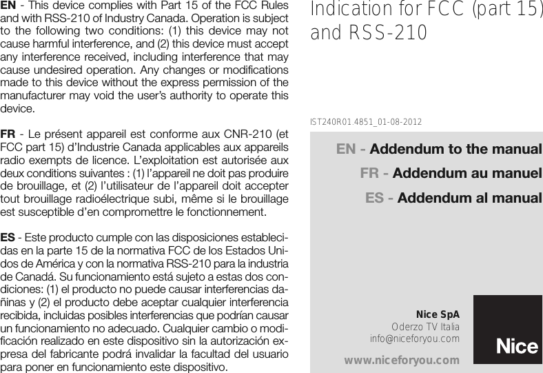 EN - This device complies with Part 15 of the FCC Rulesand with RSS-210 of Industry Canada. Operation is subjectto the following two conditions: (1) this device may notcause harmful interference, and (2) this device must acceptany interference received, including interference that maycause undesired operation. Any changes or modificationsmade to this device without the express permission of themanufacturer may void the user’s authority to operate thisdevice.FR - Le présent appareil est conforme aux CNR-210 (etFCC part 15) d’Industrie Canada applicables aux appareilsradio exempts de licence. L’exploitation est autorisée auxdeux conditions suivantes : (1) l’appareil ne doit pas produirede brouillage, et (2) l’utilisateur de l’appareil doit acceptertout brouillage radioélectrique subi, même si le brouillageest susceptible d’en compromettre le fonctionnement.ES - Este producto cumple con las disposiciones estableci-das en la parte 15 de la normativa FCC de los Estados Uni-dos de América y con la normativa RSS-210 para la industriade Canadá. Su funcionamiento está sujeto a estas dos con-diciones: (1) el producto no puede causar interferencias da-ñinas y (2) el producto debe aceptar cualquier interferenciarecibida, incluidas posibles interferencias que podrían causarun funcionamiento no adecuado. Cualquier cambio o modi-ficación realizado en este dispositivo sin la autorización ex-presa del fabricante podrá invalidar la facultad del usuariopara poner en funcionamiento este dispositivo.Indication for FCC (part 15)and RSS-210IST240R01.4851_01-08-2012Nice SpAOderzo TV Italiainfo@niceforyou.comwww.niceforyou.comEN - Addendum to the manualFR - Addendum au manuelES - Addendum al manual