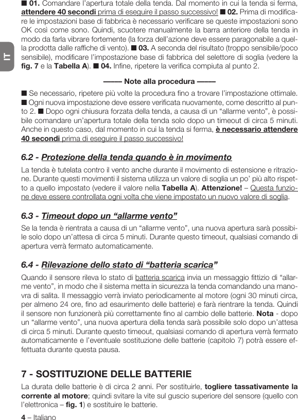 IT4 – Italiano■ 01. Comandare l’apertura totale della tenda. Dal momento in cui la tenda si ferma, attendere 40 secondi prima di eseguire il passo successivo! ■ 02. Prima di modifica-re le impostazioni base di fabbrica è necessario verificare se queste impostazioni sono OK così come sono. Quindi, scuotere manualmente la barra anteriore della tenda in modo da farla vibrare fortemente (la forza dell’azione deve essere paragonabile a quel-la prodotta dalle raffiche di vento). ■ 03. A seconda del risultato (troppo sensibile/poco sensibile), modificare l’impostazione base di fabbrica del selettore di soglia (vedere la fig. 7 e la Tabella A). ■ 04. Infine, ripetere la verifica compiuta al punto 2.––––– Note alla procedura –––––■ Se necessario, ripetere più volte la procedura fino a trovare l’impostazione ottimale. ■ Ogni nuova impostazione deve essere verificata nuovamente, come descritto al pun-to 2. ■ Dopo ogni chiusura forzata della tenda, a causa di un “allarme vento”, è possi-bile comandare un’apertura totale della tenda solo dopo un timeout di circa 5 minuti. Anche in questo caso, dal momento in cui la tenda si ferma, è necessario attendere 40 secondi prima di eseguire il passo successivo!6.2-ProtezionedellatendaquandoèinmovimentoLa tenda è tutelata contro il vento anche durante il movimento di estensione e ritrazio-ne. Durante questi movimenti il sistema utilizza un valore di soglia un po’ più alto rispet-to a quello impostato (vedere il valore nella Tabella A). Attenzione! – Questa funzio-ne deve essere controllata ogni volta che viene impostato un nuovo valore di soglia.6.3-Timeoutdopoun“allarmevento”Se la tenda è rientrata a causa di un “allarme vento”, una nuova apertura sarà possibi-le solo dopo un’attesa di circa 5 minuti. Durante questo timeout, qualsiasi comando di apertura verrà fermato automaticamente.6.4-Rilevazionedellostatodi“batteriascarica”Quando il sensore rileva lo stato di batteria scarica invia un messaggio fittizio di “allar-me vento”, in modo che il sistema metta in sicurezza la tenda comandando una mano-vra di salita. Il messaggio verrà inviato periodicamente al motore (ogni 30 minuti circa, per almeno 24 ore, fino ad esaurimento delle batterie) e farà rientrare la tenda. Quindi il sensore non funzionerà più correttamente fino al cambio delle batterie. Nota - dopo un “allarme vento”, una nuova apertura della tenda sarà possibile solo dopo un’attesa di circa 5 minuti. Durante questo timeout, qualsiasi comando di apertura verrà fermato automaticamente e l’eventuale sostituzione delle batterie (capitolo 7) potrà essere ef-fettuata durante questa pausa.7 - SOSTITUZIONE DELLE BATTERIELa durata delle batterie è di circa 2 anni. Per sostituirle, togliere tassativamente la corrente al motore; quindi svitare la vite sul guscio superiore del sensore (quello con l’elettronica – fig. 1) e sostituire le batterie.