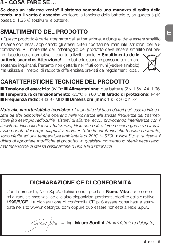 ITItaliano – 58 - COSA FARE SE ...Se dopo un “allarme vento” il sistema comanda una manovra di salita della tenda, ma il vento è assente: verificare la tensione delle batterie e, se questa è più bassa di 1,35 V, sostituire le batterie.SMALTIMENTO DEL PRODOTTO•Questoprodottoèparteintegrantedell’automazione,edunque,deveesseresmaltitoinsieme con essa, applicando gli stessi criteri riportati nel manuale istruzioni dell’au-tomazione. • Il materiale dell’imballaggio del prodotto deve es sere smaltito nel pie-no rispetto della normativa presente a livello locale. •Smaltimentodellebatterie scariche. Attenzione! – Le batterie scariche possono contenere sostanze inquinanti. Pertanto non gettarle nei rifiuti comuni (vedere simbolo) ma utilizzare i metodi di raccolta differenziata previsti dai regolamenti locali.CARATTERISTICHE TECNICHE DEL PRODOTTO■ Tensione di esercizio: 3V Dc ■ Alimentazione: due batterie (2 x 1,5V, AA, LR6) ■ Temperatura di funzionamento: -20°C ÷ +60°C ■ Grado di protezione: IP 44 ■ Frequenza radio: 433.92 MHz ■ Dimensioni (mm): 130 x 36 x h 22–––––––Noteallecaratteristichetecniche: • La portata dei trasmettitori può essere influen-zata da altri dispositivi che operano nelle vicinanze alla stessa frequenza del trasmet-titore (ad esempio radiocuffie, sistemi di allarme, ecc.), provocando interferenze con il ricevitore. Nei casi di forti interferenze, Nice non può offrire nessuna garanzia circa la reale portata dei propri dispositivi radio. • Tutte le caratteristiche tecniche riportate, sono riferite ad una temperatura ambientale di 20°C (± 5°C). • Nice S.p.a. si riserva il diritto di apportare modifiche al prodotto, in qualsiasi momento lo riterrà necessario, mantenendone la stessa destinazione d’uso e le funzionalità.DICHIARAZIONE CE DI CONFORMITÀCon la presente, Nice S.p.A. dichiara che i prodotti: Nemo Vibe sono confor-mi ai requisiti essenziali ed alle altre disposizioni pertinenti, stabilite dalla direttiva 1999/5/CE. La dichiarazione di conformità CE può essere consultata e stam-pata nel sito www.niceforyou.com oppure può essere richiesta a Nice S.p.A.Ing. Mauro Sordini  (Amministratore delegato)