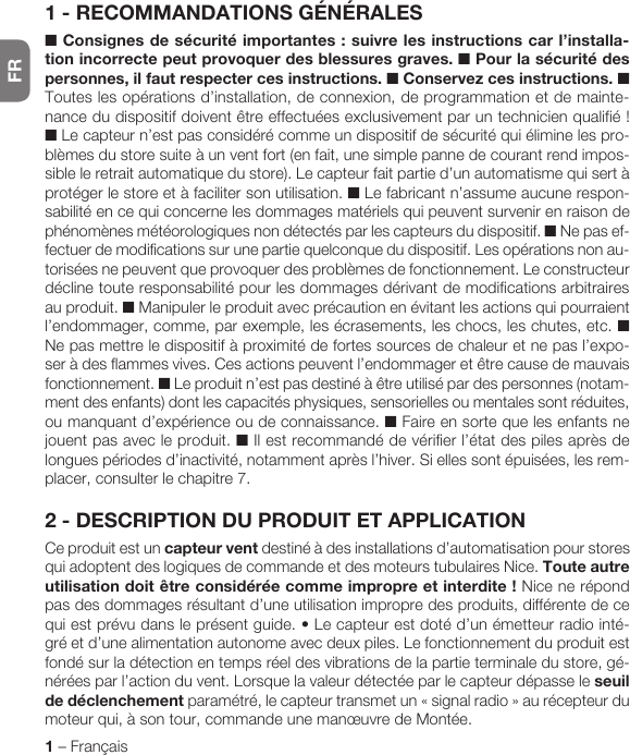 FR1 – FrançaisFRANÇAIS1 - RECOMMANDATIONS GÉNÉRALES■ Consignes de sécurité importantes : suivre les instructions car l’installa-tion incorrecte peut provoquer des blessures graves.  ■ Pour la sécurité des personnes, il faut respecter ces instructions. ■ Conservez ces instructions. ■ Toutes les opérations d’installation, de connexion, de programmation et de mainte-nancedudispositifdoiventêtreeffectuéesexclusivementparuntechnicienqualifié!■ Le capteur n’est pas considéré comme un dispositif de sécurité qui élimine les pro-blèmes du store suite à un vent fort (en fait, une simple panne de courant rend impos-sible le retrait automatique du store). Le capteur fait partie d’un automatisme qui sert à protéger le store et à faciliter son utilisation. ■ Le fabricant n’assume aucune respon-sabilité en ce qui concerne les dommages matériels qui peuvent survenir en raison de phénomènes météorologiques non détectés par les capteurs du dispositif. ■ Ne pas ef-fectuer de modifications sur une partie quelconque du dispositif. Les opérations non au-torisées ne peuvent que provoquer des problèmes de fonctionnement. Le constructeur décline toute responsabilité pour les dommages dérivant de modifications arbitraires au produit. ■ Manipuler le produit avec précaution en évitant les actions qui pourraient l’endommager, comme, par exemple, les écrasements, les chocs, les chutes, etc. ■ Ne pas mettre le dispositif à proximité de fortes sources de chaleur et ne pas l’expo-ser à des flammes vives. Ces actions peuvent l’endommager et être cause de mauvais fonctionnement. ■ Le produit n’est pas destiné à être utilisé par des personnes (notam-ment des enfants) dont les capacités physiques, sensorielles ou mentales sont réduites, ou manquant d’expérience ou de connaissance. ■ Faire en sorte que les enfants ne jouent pas avec le produit. ■ Il est recommandé de vérifier l’état des piles après de longues périodes d’inactivité, notamment après l’hiver. Si elles sont épuisées, les rem-placer, consulter le chapitre 7.2 - DESCRIPTION DU PRODUIT ET APPLICATIONCe produit est un capteur vent destiné à des installations d’automatisation pour stores qui adoptent des logiques de commande et des moteurs tubulaires Nice. Toute autre utilisationdoitêtreconsidéréecommeimpropreetinterdite! Nice ne répond pas des dommages résultant d’une utilisation impropre des produits, différente de ce quiestprévudansleprésentguide.•Lecapteurestdotéd’unémetteurradiointé-gré et d’une alimentation autonome avec deux piles. Le fonctionnement du produit est fondé sur la détection en temps réel des vibrations de la partie terminale du store, gé-nérées par l’action du vent. Lorsque la valeur détectée par le capteur dépasse le seuil de déclenchement paramétré, le capteurtransmetun«signalradio»aurécepteurdumoteur qui, à son tour, commande une manœuvre de Montée.