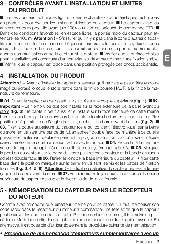 FRFrançais – 23 - CONTRÔLES AVANT L’INSTALLATION ET LIMITES DU PRODUIT■ Lire les données techniques figurant dans le chapitre « Caractéristiques techniques duproduit»pourévaluerleslimitesd’utilisationdu capteur. ■ Le capteur avec les anciens moteurs produits avant juin 2004 ou avec les logiques de commande TT0. ■ Dans des conditions favorables (en espace libre), la portée radio du capteur peut at-teindreles100m.Attention! – S’assurer qu’il n’y a pas dans la zone d’autres disposi-tifs radio qui émettent sur la même fréquence, par exemple, des alarmes, des casques radio,etc.:l’actiondecesdispositifspourraitréduireencorelaportéeoumêmeblo-quer la communication entre le capteur et le moteur. ■ Vérifier que la surface choisie pour l’installation est constituée d’un matériau solide et peut garantir une fixation stable. ■ Vérifier que le capteur est placé dans une position protégée des chocs accidentels.4 - INSTALLATION DU PRODUITAttention! – Avant d’installer le capteur, s’assurer qu’il ne risque pas d’être endom-magé ou écrasé lorsque le store rentre dans le fin de course HAUT, à la fin de la ma-nœuvre de fermeture.■ 01. Ouvrir le capteur en dévissant la vis située sur la coque supérieure (fig. 1). ■ 02. Important – Le Nemo Vibe doit être installé sur la face extérieure de la barre avant du store (fig. 2);lecapteurpeutaussiêtreinstallésurlafaceintérieuredecettemêmebarre,àconditionqu’iln’entravepaslafermeturetotaledustore.•Lecapteurdoitêtrepositionné à proximité de l’angle droit ou gauche de la barre avant du store (fig. 2). ■ 03. Fixer la coque supérieure du capteur (celle qui contient l’électronique) sur la barre du store, en utilisant une bande de ruban adhésif double face, de manière à ce qu’elle puisse être facilement déplacée pendant la programmation, au cas où il serait néces-saire d’améliorer la communication radio avec le moteur. ■ 04. Procéder à la mémori-sation du capteur (chapitre 5) et au calibrage du système (chapitre 6). ■ 05. Marquer la position du capteur sur la barre du store puis retirer le capteur et la bande de ruban adhésif double face. ■ 06.Retirerlejointdelabaseinférieureducapteur;•fixercettebase dans la position marquée sur la barre en utilisant les vis et les pattes de fixation fournies (fig. 3, 4, 5, 6). Attention! – La fixation définitive du capteur nécessite le per-çage de la barre avant du store. ■ 07. Enfin, remettre le joint sur la base, poser la coque supérieure du capteur dessus et le fixer à l’aide de la vis fournie.5 - MÉMORISATION DU CAPTEUR DANS LE RÉCEPTEUR DU MOTEURComme avec n’importe quel émetteur, même pour ce capteur, il faut mémoriser son code radio dans le récepteur du moteur à commander, de telle sorte que le capteur peut envoyer les commandes via radio. Pour mémoriser le capteur, il faut suivre la pro-cédure«ModeI»décritedansleguidedumoteurtubulaireoudurécepteurassocié.Enalternative, il est possible d’utiliser également la procédure suivante de mémorisation.•Procéduredemémorisationd’émetteurssupplémentairesavecun