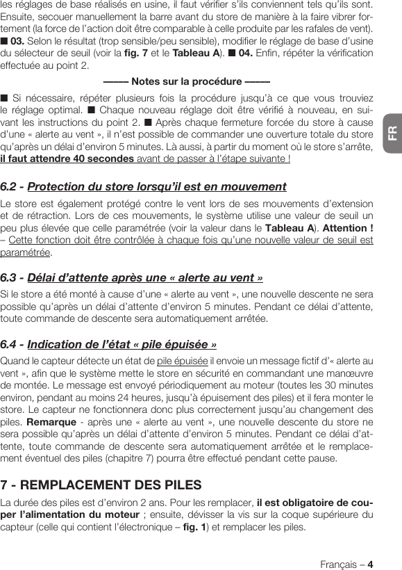 FRFrançais – 4les réglages de base réalisés en usine, il faut vérifier s’ils conviennent tels qu’ils sont. Ensuite, secouer manuellement la barre avant du store de manière à la faire vibrer for-tement (la force de l’action doit être comparable à celle produite par les rafales de vent). ■ 03. Selon le résultat (trop sensible/peu sensible), modifier le réglage de base d’usine du sélecteur de seuil (voir la fig. 7 et le Tableau A). ■ 04. Enfin, répéter la vérification effectuée au point 2.––––– Notes sur la procédure –––––■ Si nécessaire, répéter plusieurs fois la procédure jusqu’à ce que vous trouviez le réglage optimal. ■ Chaque nouveau réglage doit être vérifié à nouveau, en sui-vant les instructions du point 2. ■ Après chaque fermeture forcée du store à cause d’une«alerteauvent»,iln’estpossibledecommanderuneouverturetotaledustorequ’après un délai d’environ 5 minutes. Là aussi, à partir du moment où le store s’arrête, il faut attendre 40 secondesavantdepasseràl’étapesuivante!6.2-Protectiondustorelorsqu’ilestenmouvementLe store est également protégé contre le vent lors de ses mouvements d’extension et de rétraction. Lors de ces mouvements, le système utilise une valeur de seuil un peu plus élevée que celle paramétrée (voir la valeur dans le Tableau A). Attention! – Cette fonction doit être contrôlée à chaque fois qu’une nouvelle valeur de seuil est paramétrée.6.3-Délaid’attenteaprèsune«alerteauvent»Silestoreaétémontéàcaused’une«alerteauvent»,unenouvelledescenteneserapossible qu’après un délai d’attente d’environ 5 minutes. Pendant ce délai d’attente, toute commande de descente sera automatiquement arrêtée.6.4-Indicationdel’état«pileépuisée»Quand le capteur détecte un état de pile épuiséeilenvoieunmessagefictifd’«alerteauvent»,afinquelesystèmemettelestoreensécuritéencommandantunemanœuvrede montée. Le message est envoyé périodiquement au moteur (toutes les 30 minutes environ, pendant au moins 24 heures, jusqu’à épuisement des piles) et il fera monter le store. Le capteur ne fonctionnera donc plus correctement jusqu’au changement des piles. Remarque-aprèsune«alerteauvent»,unenouvelledescentedustorenesera possible qu’après un délai d’attente d’environ 5 minutes. Pendant ce délai d’at-tente, toute commande de descente sera automatiquement arrêtée et le remplace-ment éventuel des piles (chapitre 7) pourra être effectué pendant cette pause.7 - REMPLACEMENT DES PILESLa durée des piles est d’environ 2 ans. Pour les remplacer, il est obligatoire de cou-perl’alimentationdumoteur; ensuite, dévisser la vis sur la coque supérieure du capteur (celle qui contient l’électronique – fig. 1) et remplacer les piles.