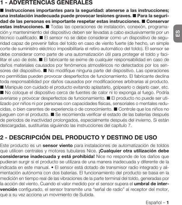 ESEspañol – 1ESPAÑOL1 - ADVERTENCIAS GENERALES■ Instrucciones importantes para la seguridad: atenerse a las instrucciones; una instalación inadecuada puede provocar lesiones graves. ■ Para la seguri-dad de las personas es importante respetar estas instrucciones. ■ Conservar estas instrucciones. ■ Todas las operaciones de instalación, conexión, programa-ción y mantenimiento del dispositivo deben ser llevadas a cabo exclusivamente por un técnico cualificado. ■ El sensor no se debe considerar como un dispositivo de segu-ridad capaz de prevenir fallos del toldo en caso de viento fuerte (de hecho, un simple corte de suministro eléctrico imposibilitaría el retiro automático del toldo). El sensor se debe considerar como parte de una automatización útil para proteger el toldo y faci-litar el uso de éste. ■ El fabricante se exime de cualquier responsabilidad en caso de daños materiales causados por fenómenos atmosféricos no detectados por los sen-sores del dispositivo. ■ No modifique ninguna parte del dispositivo. Las operaciones no permitidas pueden provocar desperfectos de funcionamiento. El fabricante declina toda responsabilidad por daños causados por modificaciones arbitrarias al producto. ■ Manipule con cuidado el producto evitando aplastarlo, golpearlo o dejarlo caer, etc. ■ No coloque el dispositivo cerca de fuentes de calor ni lo exponga al fuego. Podría averiarse y provocar desperfectos de funcionamiento. ■ El producto no puede ser uti-lizado por niños ni por personas con capacidades físicas, sensoriales o mentales redu-cidas, o bien carentes de experiencia o de conocimiento. ■ Controle que los niños no jueguen con el producto. ■ Se recomienda verificar el estado de las baterías después de períodos de inactividad prolongados, especialmente después del invierno. Si están descargadas, sustituirlas siguiendo las instrucciones del capítulo 7.2 - DESCRIPCIÓN DEL PRODUCTO Y DESTINO DE USOEste producto es un sensor viento para instalaciones de automatización de toldos que utilicen centrales y motores tubulares Nice. ¡Cualquier otra utilización debe considerarse inadecuada y está prohibida! Nice no responde de los daños que pudieran surgir si el producto se utilizara de una manera inadecuada y diferente de la indicadaenestemanual.•Elsensorestádotadodetransmisorradiointegradoyali-mentación autónoma con dos baterías. El funcionamiento del producto se basa en la medición en tiempo real de las vibraciones de la parte terminal del toldo, generadas por la acción del viento. Cuando el valor medido por el sensor supera el umbral de inter-vención configurado, el sensor transmite una “señal de radio” al receptor del motor, que a su vez acciona un movimiento de Subida.