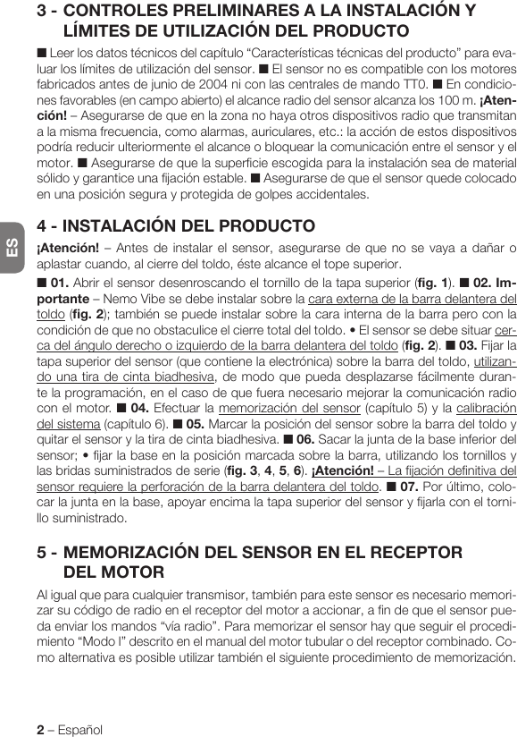 ES2 – Español3 - CONTROLES PRELIMINARES A LA INSTALACIÓN Y LÍMITES DE UTILIZACIÓN DEL PRODUCTO■ Leer los datos técnicos del capítulo “Características técnicas del producto” para eva-luar los límites de utilización del sensor. ■ El sensor no es compatible con los motores fabricados antes de junio de 2004 ni con las centrales de mando TT0. ■ En condicio-nes favorables (en campo abierto) el alcance radio del sensor alcanza los 100 m. ¡Aten-ción! – Asegurarse de que en la zona no haya otros dispositivos radio que transmitan a la misma frecuencia, como alarmas, auriculares, etc.: la acción de estos dispositivos podría reducir ulteriormente el alcance o bloquear la comunicación entre el sensor y el motor. ■ Asegurarse de que la superficie escogida para la instalación sea de material sólido y garantice una fijación estable. ■ Asegurarse de que el sensor quede colocado en una posición segura y protegida de golpes accidentales.4 - INSTALACIÓN DEL PRODUCTO¡Atención! – Antes de instalar el sensor, asegurarse de que no se vaya a dañar o aplastar cuando, al cierre del toldo, éste alcance el tope superior.■ 01. Abrir el sensor desenroscando el tornillo de la tapa superior (fig. 1). ■ 02. Im-portante – Nemo Vibe se debe instalar sobre la cara externa de la barra delantera del toldo (fig. 2); también se puede instalar sobre la cara interna de la barra pero con la condicióndequenoobstaculiceelcierretotaldeltoldo.•Elsensorsedebesituarcer-ca del ángulo derecho o izquierdo de la barra delantera del toldo (fig. 2). ■ 03. Fijar la tapa superior del sensor (que contiene la electrónica) sobre la barra del toldo, utilizan-do una tira de cinta biadhesiva, de modo que pueda desplazarse fácilmente duran-te la programación, en el caso de que fuera necesario mejorar la comunicación radio con el motor. ■ 04. Efectuar la memorización del sensor (capítulo 5) y la calibración del sistema (capítulo 6). ■ 05. Marcar la posición del sensor sobre la barra del toldo y quitar el sensor y la tira de cinta biadhesiva. ■ 06. Sacar la junta de la base inferior del sensor;•fijarlabaseenlaposiciónmarcadasobrelabarra,utilizandolostornillosylas bridas suministrados de serie (fig. 3, 4, 5, 6). ¡Atención! – La fijación definitiva del sensor requiere la perforación de la barra delantera del toldo. ■ 07. Por último, colo-car la junta en la base, apoyar encima la tapa superior del sensor y fijarla con el torni-llo suministrado.5 - MEMORIZACIÓN DEL SENSOR EN EL RECEPTOR DEL MOTORAl igual que para cualquier transmisor, también para este sensor es necesario memori-zar su código de radio en el receptor del motor a accionar, a fin de que el sensor pue-da enviar los mandos “vía radio”. Para memorizar el sensor hay que seguir el procedi-miento “Modo I” descrito en el manual del motor tubular o del receptor combinado. Co-mo alternativa es posible utilizar también el siguiente procedimiento de memorización.