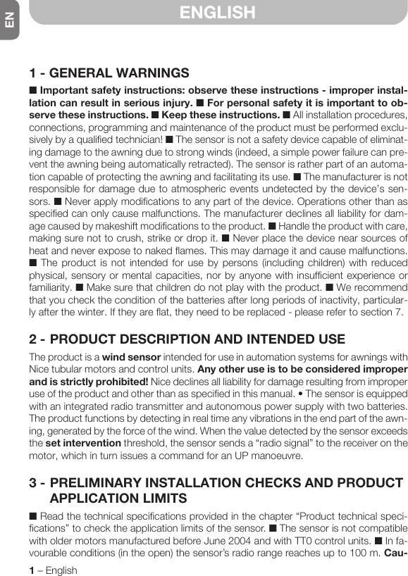 EN1 – EnglishENGLISH1 - GENERAL WARNINGS■ Important safety instructions: observe these instructions - improper instal-lation can result in serious injury. ■ For personal safety it is important to ob-serve these instructions. ■ Keep these instructions. ■ All installation procedures, connections, programming and maintenance of the product must be performed exclu-sively by a qualified technician! ■ The sensor is not a safety device capable of eliminat-ing damage to the awning due to strong winds (indeed, a simple power failure can pre-vent the awning being automatically retracted). The sensor is rather part of an automa-tion capable of protecting the awning and facilitating its use. ■ The manufacturer is not responsible for damage due to atmospheric events undetected by the device’s sen-sors. ■ Never apply modifications to any part of the device. Operations other than as specified can only cause malfunctions. The manufacturer declines all liability for dam-age caused by makeshift modifications to the product. ■ Handle the product with care, making sure not to crush, strike or drop it. ■ Never place the device near sources of heat and never expose to naked flames. This may damage it and cause malfunctions. ■ The product is not intended for use by persons (including children) with reduced physical, sensory or mental capacities, nor by anyone with insufficient experience or familiarity. ■ Make sure that children do not play with the product. ■ We recommend that you check the condition of the batteries after long periods of inactivity, particular-ly after the winter. If they are flat, they need to be replaced - please refer to section 7.2 - PRODUCT DESCRIPTION AND INTENDED USEThe product is a wind sensor intended for use in automation systems for awnings with Nice tubular motors and control units. Any other use is to be considered improper and is strictly prohibited! Nice declines all liability for damage resulting from improper useoftheproductandotherthanasspecifiedinthismanual.•Thesensorisequippedwith an integrated radio transmitter and autonomous power supply with two batteries. The product functions by detecting in real time any vibrations in the end part of the awn-ing, generated by the force of the wind. When the value detected by the sensor exceeds the set intervention threshold, the sensor sends a “radio signal” to the receiver on the motor, which in turn issues a command for an UP manoeuvre.3 - PRELIMINARY INSTALLATION CHECKS AND PRODUCT APPLICATION LIMITS■ Read the technical specifications provided in the chapter “Product technical speci-fications” to check the application limits of the sensor. ■ The sensor is not compatible with older motors manufactured before June 2004 and with TT0 control units. ■ In fa-vourableconditions(intheopen)thesensor’sradiorangereachesupto100m.Cau-