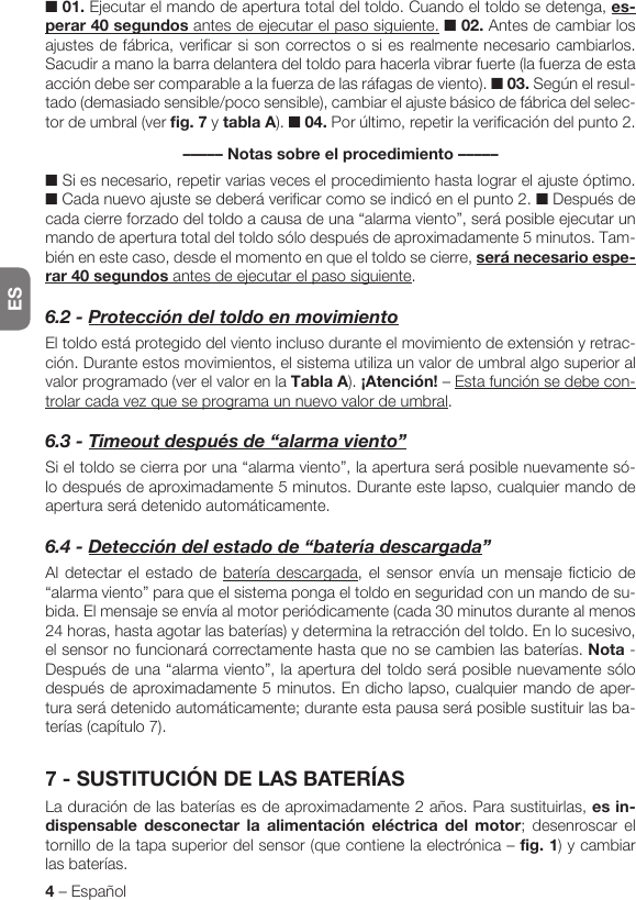 ES4 – Español■ 01. Ejecutar el mando de apertura total del toldo. Cuando el toldo se detenga, es-perar 40 segundos antes de ejecutar el paso siguiente. ■ 02. Antes de cambiar los ajustes de fábrica, verificar si son correctos o si es realmente necesario cambiarlos. Sacudir a mano la barra delantera del toldo para hacerla vibrar fuerte (la fuerza de esta acción debe ser comparable a la fuerza de las ráfagas de viento). ■ 03. Según el resul-tado (demasiado sensible/poco sensible), cambiar el ajuste básico de fábrica del selec-tor de umbral (ver fig. 7 y tabla A). ■ 04. Por último, repetir la verificación del punto 2.––––– Notas sobre el procedimiento –––––■ Si es necesario, repetir varias veces el procedimiento hasta lograr el ajuste óptimo. ■ Cada nuevo ajuste se deberá verificar como se indicó en el punto 2. ■ Después de cada cierre forzado del toldo a causa de una “alarma viento”, será posible ejecutar un mando de apertura total del toldo sólo después de aproximadamente 5 minutos. Tam-bién en este caso, desde el momento en que el toldo se cierre, será necesario espe-rar 40 segundos antes de ejecutar el paso siguiente.6.2-ProteccióndeltoldoenmovimientoEl toldo está protegido del viento incluso durante el movimiento de extensión y retrac-ción. Durante estos movimientos, el sistema utiliza un valor de umbral algo superior al valor programado (ver el valor en la Tabla A). ¡Atención! – Esta función se debe con-trolar cada vez que se programa un nuevo valor de umbral.6.3-Timeoutdespuésde“alarmaviento”Si el toldo se cierra por una “alarma viento”, la apertura será posible nuevamente só-lo después de aproximadamente 5 minutos. Durante este lapso, cualquier mando de apertura será detenido automáticamente.6.4-Deteccióndelestadode“bateríadescargada”Al detectar el estado de batería descargada, el sensor envía un mensaje ficticio de “alarma viento” para que el sistema ponga el toldo en seguridad con un mando de su-bida. El mensaje se envía al motor periódicamente (cada 30 minutos durante al menos 24 horas, hasta agotar las baterías) y determina la retracción del toldo. En lo sucesivo, el sensor no funcionará correctamente hasta que no se cambien las baterías. Nota - Después de una “alarma viento”, la apertura del toldo será posible nuevamente sólo después de aproximadamente 5 minutos. En dicho lapso, cualquier mando de aper-tura será detenido automáticamente; durante esta pausa será posible sustituir las ba-terías (capítulo 7).7 - SUSTITUCIÓN DE LAS BATERÍASLa duración de las baterías es de aproximadamente 2 años. Para sustituirlas, es in-dispensable desconectar la alimentación eléctrica del motor; desenroscar el tornillo de la tapa superior del sensor (que contiene la electrónica – fig. 1) y cambiar las baterías.