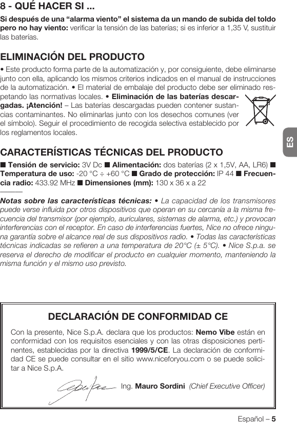 ESEspañol – 5DECLARACIÓN DE CONFORMIDAD CECon la presente, Nice S.p.A. declara que los productos: Nemo Vibe están en conformidad con los requisitos esenciales y con las otras disposiciones perti-nentes, establecidas por la directiva 1999/5/CE. La declaración de conformi-dad CE se puede consultar en el sitio www.niceforyou.com o se puede solici-tar a Nice S.p.A.Ing. Mauro Sordini  (Chief Executive Officer)8 - QUÉ HACER SI ...Si después de una “alarma viento” el sistema da un mando de subida del toldo pero no hay viento: verificar la tensión de las baterías; si es inferior a 1,35 V, sustituir las baterías.ELIMINACIÓN DEL PRODUCTO•Esteproductoformapartedelaautomatizacióny,porconsiguiente,debeeliminarsejunto con ella, aplicando los mismos criterios indicados en el manual de instrucciones de la automatización. • El material de embalaje del producto debe ser eliminado res-petando las normativas locales. •Eliminación de las baterías descar-gadas. ¡Atención! – Las baterías descargadas pueden contener sustan-cias contaminantes. No eliminarlas junto con los desechos comunes (ver el símbolo). Seguir el procedimiento de recogida selectiva establecido por los reglamentos locales.CARACTERÍSTICAS TÉCNICAS DEL PRODUCTO■ Tensión de servicio: 3V Dc ■ Alimentación: dos baterías (2 x 1,5V, AA, LR6) ■ Temperatura de uso: -20 °C ÷ +60 °C ■ Grado de protección: IP 44 ■ Frecuen-cia radio: 433.92 MHz ■ Dimensiones (mm): 130 x 36 x a 22––––––Notassobrelascaracterísticastécnicas: • La capacidad de los transmisores puede verse influida por otros dispositivos que operan en su cercanía a la misma fre-cuencia del transmisor (por ejemplo, auriculares, sistemas de alarma, etc.) y provocan interferencias con el receptor. En caso de interferencias fuertes, Nice no ofrece ningu-na garantía sobre el alcance real de sus dispositivos radio. • Todas las características técnicas indicadas se refieren a una temperatura de 20°C (± 5°C). • Nice S.p.a. se reserva el derecho de modificar el producto en cualquier momento, manteniendo la misma función y el mismo uso previsto.