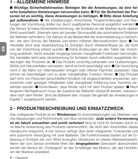 DE1 – DeutschDEUTSCH1 - ALLGEMEINE HINWEISE■ Wichtige Sicherheitshinweise: Befolgen Sie die Anweisungen, da eine fal-sche Installation Verletzungen hervorrufen kann. ■ Für die Sicherheit der Per-sonen ist es wichtig, diese Anweisungen zu befolgen. ■ Bitte diese Anleitung gut aufbewahren. ■ Alle Installierungen, Anschlüsse, Programmierungen und War-tungen der Vorrichtung dürfen nur durch qualifiziertes Personal ausgeführt werden! ■ Der Sensor ist keine Sicherheitsvorrichtung, die Schäden an der Markise durch starken Wind ausschließt. (Vielmehr kann ein banaler Stromausfall das automatische Einfahren der Markise verhindern). Der Sensor ist als Bestandteil der Automatisierung zu betrach-ten, der dem Schutz der Markise und einem höheren Benutzerkomfort dient. ■ Der Hersteller lehnt jede Verantwortung für Schäden durch Wettereinflüsse ab, die nicht von der Vorrichtung erfasst wurden. ■ Keine Änderungen an den Teilen der Vorrich-tung ausführen. Nicht erlaubte Vorgänge können mangelhafte Funktionen hervorrufen. Der Hersteller lehnt jede Verantwortung für Schäden durch willkürlich ausgeführte Än-derungen des Produkts ab. ■ Das Produkt vorsichtig behandeln und Quetschungen, Stöße und Herunterfallen vermeiden, damit es nicht beschädigt wird. ■ Die Vorrichtung nicht in die Nähe von Wärmequellen bringen oder offenen Flammen aussetzen. Dies könnte sie beschädigen und zu einer mangelhaften Funktion führen. ■ Das Produkt darf nicht von Personen (einschließlich Kindern) mit eingeschränkten physischen, sen-sorischen oder geistigen Fähigkeiten oder mangelnder Erfahrung bzw. Kenntnis ver-wendet werden. ■ Kontrollieren, dass Kinder nicht mit dem Produkt spielen. ■ Nach längerem Nichtgebrauch muss der Zustand der Batterien überprüft werden, insbeson-dere nach dem Winter. Sind die Batterien leer, müssen Sie gemäß der Anweisungen in Kapitel 7 ausgetauscht werden.2 - PRODUKTBESCHREIBUNG UND EINSATZZWECKDas vorliegende Produkt ist ein Windsensor für Automatisierungen von Markisen wel-che Steuerungen und Rohrmotoren von Nice verwenden. Jede andere Verwendung ist als falsch anzusehen und somit verboten! Nice ist nicht für Schäden durch ei-ne falsche Anwendung des Produkts verantwortlich, die nicht den Vorschriften dieses Handbuchsentspricht.•DerSensorverfügtübereinenintegriertenFunksenderundeine autonome Versorgung mit zwei Batterien. Die Funktionsweise basiert auf der Er-fassung in Echtzeit der vom Wind erzeugten Vibrationen im oberen Markisenbereich. Wenn der vom Sensor ermittelte Wert den eingegebenen Grenzwert überschreitet, sendet der Sensor ein „Funksignal“ an den Empfänger des Motors, der das Hochfah-ren der Markise veranlasst.