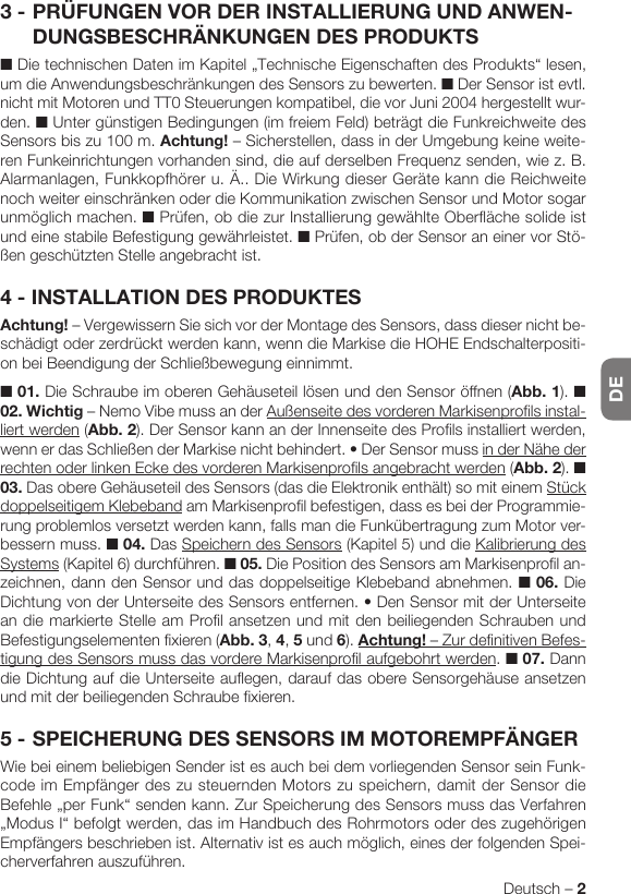 DEDeutsch – 23 - PRÜFUNGEN VOR DER INSTALLIERUNG UND ANWEN-DUNGSBESCHRÄNKUNGEN DES PRODUKTS■ Die technischen Daten im Kapitel „Technische Eigenschaften des Produkts“ lesen, um die Anwendungsbeschränkungen des Sensors zu bewerten. ■ Der Sensor ist evtl. nicht mit Motoren und TT0 Steuerungen kompatibel, die vor Juni 2004 hergestellt wur-den. ■ Unter günstigen Bedingungen (im freiem Feld) beträgt die Funkreichweite des Sensors bis zu 100 m. Achtung! – Sicherstellen, dass in der Umgebung keine weite-ren Funkeinrichtungen vorhanden sind, die auf derselben Frequenz senden, wie z. B. Alarmanlagen, Funkkopfhörer u. Ä.. Die Wirkung dieser Geräte kann die Reichweite noch weiter einschränken oder die Kommunikation zwischen Sensor und Motor sogar unmöglich machen. ■ Prüfen, ob die zur Installierung gewählte Oberfläche solide ist und eine stabile Befestigung gewährleistet. ■ Prüfen, ob der Sensor an einer vor Stö-ßen geschützten Stelle angebracht ist.4 - INSTALLATION DES PRODUKTESAchtung! – Vergewissern Sie sich vor der Montage des Sensors, dass dieser nicht be-schädigt oder zerdrückt werden kann, wenn die Markise die HOHE Endschalterpositi-on bei Beendigung der Schließbewegung einnimmt.■ 01. Die Schraube im oberen Gehäuseteil lösen und den Sensor öffnen (Abb. 1). ■ 02. Wichtig – Nemo Vibe muss an der Außenseite des vorderen Markisenprofils instal-liert werden (Abb. 2). Der Sensor kann an der Innenseite des Profils installiert werden, wennerdasSchließenderMarkisenichtbehindert.•DerSensormussin der Nähe der rechten oder linken Ecke des vorderen Markisenprofils angebracht werden (Abb. 2). ■ 03. Das obere Gehäuseteil des Sensors (das die Elektronik enthält) so mit einem Stück doppelseitigem Klebeband am Markisenprofil befestigen, dass es bei der Programmie-rung problemlos versetzt werden kann, falls man die Funkübertragung zum Motor ver-bessern muss. ■ 04. Das Speichern des Sensors (Kapitel 5) und die Kalibrierung des Systems (Kapitel 6) durchführen. ■ 05. Die Position des Sensors am Markisenprofil an-zeichnen, dann den Sensor und das doppelseitige Klebeband abnehmen. ■ 06. Die DichtungvonderUnterseitedesSensorsentfernen.•DenSensormitderUnterseitean die markierte Stelle am Profil ansetzen und mit den beiliegenden Schrauben und Befestigungselementen fixieren (Abb. 3, 4, 5 und 6). Achtung! – Zur definitiven Befes-tigung des Sensors muss das vordere Markisenprofil aufgebohrt werden. ■ 07. Dann die Dichtung auf die Unterseite auflegen, darauf das obere Sensorgehäuse ansetzen und mit der beiliegenden Schraube fixieren.5 - SPEICHERUNG DES SENSORS IM MOTOREMPFÄNGERWie bei einem beliebigen Sender ist es auch bei dem vorliegenden Sensor sein Funk-code im Empfänger des zu steuernden Motors zu speichern, damit der Sensor die Befehle „per Funk“ senden kann. Zur Speicherung des Sensors muss das Verfahren „Modus I“ befolgt werden, das im Handbuch des Rohrmotors oder des zugehörigen Empfängers beschrieben ist. Alternativ ist es auch möglich, eines der folgenden Spei-cherverfahren auszuführen.