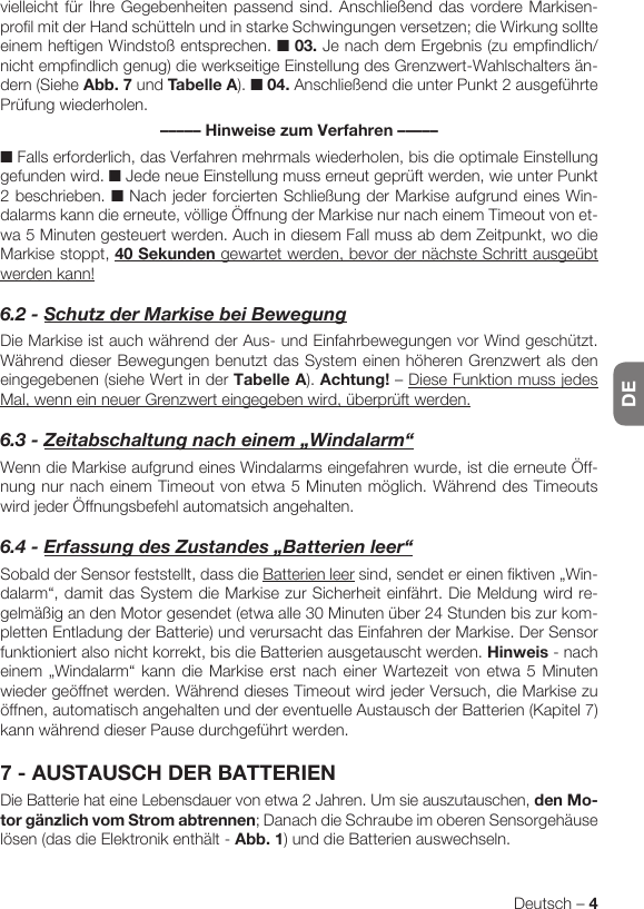 DEDeutsch – 4vielleicht für Ihre Gegebenheiten passend sind. Anschließend das vordere Markisen-profil mit der Hand schütteln und in starke Schwingungen versetzen; die Wirkung sollte einem heftigen Windstoß entsprechen. ■ 03. Je nach dem Ergebnis (zu empfindlich/nicht empfindlich genug) die werkseitige Einstellung des Grenzwert-Wahlschalters än-dern (Siehe Abb. 7 und Tabelle A). ■ 04. Anschließend die unter Punkt 2 ausgeführte Prüfung wiederholen.––––– Hinweise zum Verfahren –––––■ Falls erforderlich, das Verfahren mehrmals wiederholen, bis die optimale Einstellung gefunden wird. ■ Jede neue Einstellung muss erneut geprüft werden, wie unter Punkt 2 beschrieben. ■ Nach jeder forcierten Schließung der Markise aufgrund eines Win-dalarms kann die erneute, völlige Öffnung der Markise nur nach einem Timeout von et-wa 5 Minuten gesteuert werden. Auch in diesem Fall muss ab dem Zeitpunkt, wo die Markise stoppt, 40 Sekunden gewartet werden, bevor der nächste Schritt ausgeübt werden kann!6.2-SchutzderMarkisebeiBewegungDie Markise ist auch während der Aus- und Einfahrbewegungen vor Wind geschützt. Während dieser Bewegungen benutzt das System einen höheren Grenzwert als den eingegebenen (siehe Wert in der Tabelle A). Achtung! – Diese Funktion muss jedes Mal, wenn ein neuer Grenzwert eingegeben wird, überprüft werden.6.3-Zeitabschaltungnacheinem„Windalarm“Wenn die Markise aufgrund eines Windalarms eingefahren wurde, ist die erneute Öff-nung nur nach einem Timeout von etwa 5 Minuten möglich. Während des Timeouts wird jeder Öffnungsbefehl automatsich angehalten.6.4-ErfassungdesZustandes„Batterienleer“Sobald der Sensor feststellt, dass die Batterien leer sind, sendet er einen fiktiven „Win-dalarm“, damit das System die Markise zur Sicherheit einfährt. Die Meldung wird re-gelmäßig an den Motor gesendet (etwa alle 30 Minuten über 24 Stunden bis zur kom-pletten Entladung der Batterie) und verursacht das Einfahren der Markise. Der Sensor funktioniert also nicht korrekt, bis die Batterien ausgetauscht werden. Hinweis - nach einem „Windalarm“ kann die Markise erst nach einer Wartezeit von etwa 5 Minuten wieder geöffnet werden. Während dieses Timeout wird jeder Versuch, die Markise zu öffnen, automatisch angehalten und der eventuelle Austausch der Batterien (Kapitel 7) kann während dieser Pause durchgeführt werden.7 - AUSTAUSCH DER BATTERIENDie Batterie hat eine Lebensdauer von etwa 2 Jahren. Um sie auszutauschen, den Mo-tor gänzlich vom Strom abtrennen; Danach die Schraube im oberen Sensorgehäuse lösen (das die Elektronik enthält - Abb. 1) und die Batterien auswechseln.