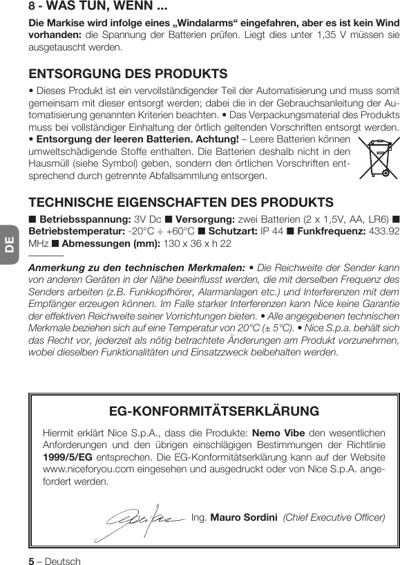 DE5 – DeutschEG-KONFORMITÄTSERKLÄRUNGHiermit erklärt Nice S.p.A., dass die Produkte: Nemo Vibe den wesentlichen Anforderungen und den übrigen einschlägigen Bestimmungen der Richtlinie 1999/5/EG entsprechen. Die EG-Konformitätserklärung kann auf der Website www.niceforyou.com eingesehen und ausgedruckt oder von Nice S.p.A. ange-fordert werden.Ing. Mauro Sordini  (Chief Executive Officer)8 - WAS TUN, WENN ...Die Markise wird infolge eines „Windalarms“ eingefahren, aber es ist kein Wind vorhanden: die Spannung der Batterien prüfen. Liegt dies unter 1,35 V müssen sie ausgetauscht werden.ENTSORGUNG DES PRODUKTS•DiesesProduktisteinvervollständigenderTeilderAutomatisierungundmusssomitgemeinsam mit dieser entsorgt werden; dabei die in der Gebrauchsanleitung der Au-tomatisierunggenanntenKriterienbeachten.•DasVerpackungsmaterialdesProduktsmuss bei vollständiger Einhaltung der örtlich geltenden Vorschriften entsorgt werden. •Entsorgung der leeren Batterien. Achtung! – Leere Batterien können umweltschädigende Stoffe enthalten. Die Batterien deshalb nicht in den Hausmüll (siehe Symbol) geben, sondern den örtlichen Vorschriften ent-sprechend durch getrennte Abfallsammlung entsorgen.TECHNISCHE EIGENSCHAFTEN DES PRODUKTS■ Betriebsspannung: 3V Dc ■ Versorgung: zwei Batterien (2 x 1,5V, AA, LR6) ■ Betriebstemperatur: -20°C ÷ +60°C ■ Schutzart: IP 44 ■ Funkfrequenz: 433.92 MHz ■ Abmessungen (mm): 130 x 36 x h 22–––––––AnmerkungzudentechnischenMerkmalen: • Die Reichweite der Sender kann von anderen Geräten in der Nähe beeinflusst werden, die mit derselben Frequenz des Senders arbeiten (z.B. Funkkopfhörer, Alarmanlagen etc.) und Interferenzen mit dem Empfänger erzeugen können. Im Falle starker Interferenzen kann Nice keine Garantie der effektiven Reichweite seiner Vorrichtungen bieten. • Alle angegebenen technischen Merkmale beziehen sich auf eine Temperatur von 20°C (± 5°C). • Nice S.p.a. behält sich das Recht vor, jederzeit als nötig betrachtete Änderungen am Produkt vorzunehmen, wobei dieselben Funktionalitäten und Einsatzzweck beibehalten werden.