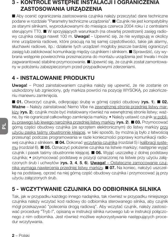 PL2 – Polski3 - KONTROLEWSTĘPNEINSTALACJIIOGRANICZENIAZASTOSOWANIAURZĄDZENIA■Abyocenićograniczeniazastosowaniaczujnikanależyprzeczytaćdanetechnicznepodanewrozdziale”Parametrytechniczneurządzenia”. ■ Czujnik nie jest kompatybilny zestarymisilnikami,wyprodukowanymidomiesiącaczerwca2004rokuizcentralamisterującymiTT0.■Wsprzyjającychwarunkach(naotwartejprzestrzeni)zasięgradio-wyczujnikaosiąganawet100m.Uwaga!–Upewnićsię,żeniewystępująwokolicyinneurządzeniaradiowe,którepracująnatejsamejczęstotliwości,takiejakalarmy,słuchawkiradiowe,itp.:działanietychurządzeńmogłobyjeszczebardziejograniczyćzasięglubzablokowaćkomunikacjęmiędzyczujnikiemisilnikiem. ■Sprawdzić, czy wy-branawstępniepowierzchniaprzeznaczonadomontażuurządzeniajesttrwałaimożezagwarantowaćstabilneprzymocowanie.■Upewnićsię,żeczujnikzostałzamontowa-nywpołożeniuzabezpieczonymprzedprzypadkowymizderzeniami.4 - INSTALOWANIE PRODUKTUUwaga! – Przed zainstalowaniem czujnika należy się upewnić, że nie zostanie onuszkodzonylubzgnieciony,gdymarkizapowrócinapozycjęWYSOKĄ,pozakończe-niumanewruzamknięcia.■ 01.Otworzyćczujnik,odkręcającśrubęwgórnejczęściobudowy(rys. 1). ■ 02. Ważne–NależyzainstalowaćNemoVibenazewnętrznejstronieprzedniejlistwymar-kizy (rys.2);czujnikmożebyćinstalowanyrównieżnawewnętrznejstronielistwy;waż-ne,bynieograniczałcałkowitegozamknięciamarkizy.•Należyustawićczujnikw pobli-żuprawegolublewegonarożnikaprzedniejlistwymarkizy (rys. 2). ■ 03.Przymocowaćgórnączęściobudowyczujnika(zesprzętemelektronicznym)dolistwymarkizyprzy użyciupaskataśmyobustronnieklejącej,wtakisposób,bymożnająbyłozłatwościąprzesunąćpodczasprogramowaniawraziekoniecznościpoprawykomunikacjiradio-wej czujnika z silnikiem. ■ 04.Dokonaćwczytania czujnika(rozdział5)ikalibracji syste-mu(rozdział6).■ 05.Oznaczyćpołożenieczujnikanalistwiemarkizy;następniewyjąćczujnikipasektaśmyobustronnieklejącej.■ 06.Wyjąćuszczelkęzdolnejpodstawyczujnika;•przymocowaćpodstawęwpozycjioznaczonejnalistwieprzyużyciuzałą-czonychśrubiuchwytów(rys. 3, 4, 5, 6). Uwaga! – Ostateczne zamocowanie czuj-nika wymaga nawiercenia przedniej listwy markizy. ■ 07.Nakoniec,nałożyćuszczel-kęnapodstawę,oprzećnaniejgórnączęśćobudowyczujnikaiprzymocowaćjąprzyużyciuzałączonychśrub.5 - WCZYTYWANIE CZUJNIKA DO ODBIORNIKA SILNIKATak,jakwprzypadkukażdegoinnegonadajnika,takrównieżwprzypadkuniniejszegoczujnikanależywczytaćkodradiowydoodbiornikasterowanegosilnika,abyczujnikmógłprzekazywać”poleceniadrogąradiową”.Abywczytaćczujnik,należyzastoso-waćprocedurę”TrybI”,opisanąwinstrukcjisilnikarurowegolubwinstrukcjipołączo-negoznimodbiornika.Jestrównieżmożliwewykorzystywanienastępującychproce-dur wczytywania.