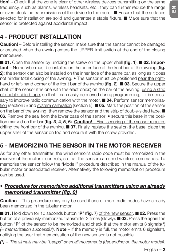 ENEnglish – 2tion! – Check that the zone is clear of other wireless devices transmitting on the same frequency, such as alarms, wireless headsets, etc.: they can further reduce the range or even block the transmissions of the device to the motor. ■ Ensure that the surfaces selected for installation are solid and guarantee a stable fixture. ■ Make sure that the sensor is protected against accidental impact.4 - PRODUCT INSTALLATIONCaution! – Before installing the sensor, make sure that the sensor cannot be damaged or crushed when the awning enters the UPPER limit switch at the end of the closing manoeuvre.■ 01. Open the sensor by undoing the screw on the upper shell (fig. 1). ■ 02. Impor-tant – Nemo Vibe must be installed on the outer face of the front bar of the awning (fig. 2); the sensor can also be installed on the inner face of the same bar, as long as it does nothindertotalclosingoftheawning.•Thesensormustbepositionednear the right-hand or left-hand corner of the front bar of the awning (fig. 2). ■ 03. Secure the upper shell of the sensor (the one with the electronics) on the bar of the awning, using a strip of double-sided tape, so that it can easily be moved during programming, if it is neces-sary to improve radio communication with the motor. ■ 04. Perform sensor memorisa-tion (section 5) and system calibration (section 6). ■ 05. Mark the position of the sensor on the bar of the awning; then remove the sensor and the strip of double-sided tape. ■ 06.Removethesealfromthelowerbaseofthesensor;•securethisbaseintheposi-tion marked on the bar (fig. 3, 4, 5, 6). Caution! – Final securing of the sensor requires drilling the front bar of the awning. ■ 07. Finally, replace the seal on the base, place the upper shell of the sensor on top and secure it with the screw provided.5 - MEMORIZING THE SENSOR IN THE MOTOR RECEIVERAs for any other transmitter, the wind sensor’s radio code must be memorized in the receiver of the motor it controls, so that the sensor can send wireless commands. To memorise the sensor follow the “Mode I” procedure described in the manual of the tu-bular motor or associated receiver. Alternatively the following memorisation procedure can be used.•Procedureformemorisingadditionaltransmittersusinganalreadymemorisedtransmitter(fig.8)Caution – This procedure may only be used if one or more radio codes have already been memorized in the tubular motor.■ 01. Hold down for 10 seconds button “P” (fig. 7) of the new sensor. ■ 02. Press the button of a previously memorized transmitter 3 times (slowly). ■ 03. Press the again the button “P” of the sensor to be memorized and check that the motor emits 3 signals(*) (= memorization successful). Note – If the memory is full, the motor emits 6 signals(*), notifying the user that memorisation of the new sensor is not possible.(*) –  The signals may be “beeps” or small movements (depending on the motor model).