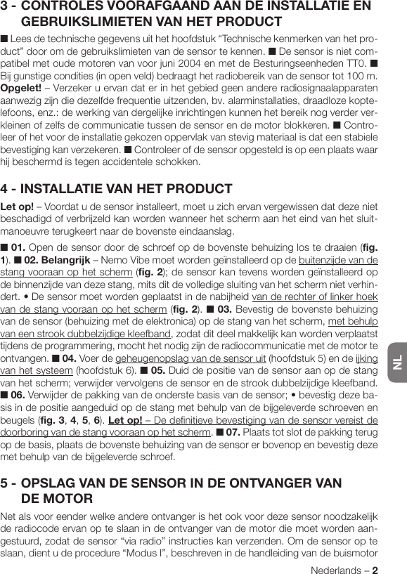 NLNederlands – 23 - CONTROLES VOORAFGAAND AAN DE INSTALLATIE EN GEBRUIKSLIMIETEN VAN HET PRODUCT■ Lees de technische gegevens uit het hoofdstuk “Technische kenmerken van het pro-duct” door om de gebruikslimieten van de sensor te kennen. ■ De sensor is niet com-patibel met oude motoren van voor juni 2004 en met de Besturingseenheden TT0. ■ Bij gunstige condities (in open veld) bedraagt het radiobereik van de sensor tot 100 m. Opgelet! – Verzeker u ervan dat er in het gebied geen andere radiosignaalapparaten aanwezig zijn die dezelfde frequentie uitzenden, bv. alarminstallaties, draadloze kopte-lefoons, enz.: de werking van dergelijke inrichtingen kunnen het bereik nog verder ver-kleinen of zelfs de communicatie tussen de sensor en de motor blokkeren. ■ Contro-leer of het voor de installatie gekozen oppervlak van stevig materiaal is dat een stabiele bevestiging kan verzekeren. ■ Controleer of de sensor opgesteld is op een plaats waar hij beschermd is tegen accidentele schokken.4 - INSTALLATIE VAN HET PRODUCTLet op! – Voordat u de sensor installeert, moet u zich ervan vergewissen dat deze niet beschadigd of verbrijzeld kan worden wanneer het scherm aan het eind van het sluit-manoeuvre terugkeert naar de bovenste eindaanslag.■ 01. Open de sensor door de schroef op de bovenste behuizing los te draaien (fig. 1). ■ 02. Belangrijk – Nemo Vibe moet worden geïnstalleerd op de buitenzijde van de stang vooraan op het scherm (fig. 2); de sensor kan tevens worden geïnstalleerd op de binnenzijde van deze stang, mits dit de volledige sluiting van het scherm niet verhin-dert.•Desensormoetwordengeplaatstindenabijheidvan de rechter of linker hoek van de stang vooraan op het scherm (fig. 2). ■ 03. Bevestig de bovenste behuizing van de sensor (behuizing met de elektronica) op de stang van het scherm, met behulp van een strook dubbelzijdige kleefband, zodat dit deel makkelijk kan worden verplaatst tijdens de programmering, mocht het nodig zijn de radiocommunicatie met de motor te ontvangen. ■ 04. Voer de geheugenopslag van de sensor uit (hoofdstuk 5) en de ijking van het systeem (hoofdstuk 6). ■ 05. Duid de positie van de sensor aan op de stang van het scherm; verwijder vervolgens de sensor en de strook dubbelzijdige kleefband. ■ 06.Verwijderdepakkingvandeonderstebasisvandesensor;•bevestigdezeba-sis in de positie aangeduid op de stang met behulp van de bijgeleverde schroeven en beugels (fig. 3, 4, 5, 6). Let op! – De definitieve bevestiging van de sensor vereist de doorboring van de stang vooraan op het scherm. ■ 07. Plaats tot slot de pakking terug op de basis, plaats de bovenste behuizing van de sensor er bovenop en bevestig deze met behulp van de bijgeleverde schroef.5 - OPSLAG VAN DE SENSOR IN DE ONTVANGER VAN DE MOTORNet als voor eender welke andere ontvanger is het ook voor deze sensor noodzakelijk de radiocode ervan op te slaan in de ontvanger van de motor die moet worden aan-gestuurd, zodat de sensor “via radio” instructies kan verzenden. Om de sensor op te slaan, dient u de procedure “Modus I”, beschreven in de handleiding van de buismotor 