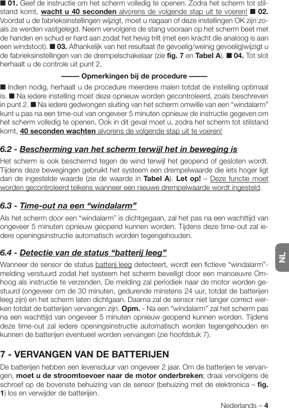 NLNederlands – 4■ 01. Geef de instructie om het scherm volledig te openen. Zodra het scherm tot stil-stand komt, wacht u 40 seconden alvorens de volgende stap uit te voeren! ■ 02. Voordat u de fabrieksinstellingen wijzigt, moet u nagaan of deze instellingen OK zijn zo-als ze werden vastgelegd. Neem vervolgens de stang vooraan op het scherm beet met de handen en schud er hard aan zodat het hevig trilt (met een kracht die analoog is aan een windstoot). ■ 03. Afhankelijk van het resultaat (te gevoelig/weinig gevoelig)wijzigt u de fabrieksinstellingen van de drempelschakelaar (zie fig. 7 en Tabel A). ■ 04. Tot slot herhaalt u de controle uit punt 2.––––– Opmerkingen bij de procedure –––––■ Indien nodig, herhaalt u de procedure meerdere malen totdat de instelling optimaal is. ■ Na iedere instelling moet deze opnieuw worden gecontroleerd, zoals beschreven in punt 2. ■ Na iedere gedwongen sluiting van het scherm omwille van een “windalarm” kunt u pas na een time-out van ongeveer 5 minuten opnieuw de instructie gegeven om het scherm volledig te openen. Ook in dit geval moet u, zodra het scherm tot stilstand komt, 40 seconden wachten alvorens de volgende stap uit te voeren!6.2-BeschermingvanhetschermterwijlhetinbewegingisHet scherm is ook beschermd tegen de wind terwijl het geopend of gesloten wordt. Tijdens deze bewegingen gebruikt het systeem een drempelwaarde die iets hoger ligt dan de ingestelde waarde (zie de waarde in Tabel A). Let op! – Deze functie moet worden gecontroleerd telkens wanneer een nieuwe drempelwaarde wordt ingesteld.6.3-Time-outnaeen“windalarm”Als het scherm door een “windalarm” is dichtgegaan, zal het pas na een wachttijd van ongeveer 5 minuten opnieuw geopend kunnen worden. Tijdens deze time-out zal ie-dere openingsinstructie automatisch worden tegengehouden.6.4-Detectievandestatus“batterijleeg”Wanneer de sensor de status batterij leeg detecteert, wordt een fictieve “windalarm”-melding verstuurd zodat het systeem het scherm beveiligt door een manoeuvre Om-hoog als instructie te verzenden. De melding zal periodiek naar de motor worden ge-stuurd (ongeveer om de 30 minuten, gedurende minstens 24 uur, totdat de batterijen leeg zijn) en het scherm laten dichtgaan. Daarna zal de sensor niet langer correct wer-ken totdat de batterijen vervangen zijn. Opm. - Na een “windalarm” zal het scherm pas na een wachttijd van ongeveer 5 minuten opnieuw geopend kunnen worden. Tijdens deze time-out zal iedere openingsinstructie automatisch worden tegengehouden en kunnen de batterijen eventueel worden vervangen (zie hoofdstuk 7).7 - VERVANGEN VAN DE BATTERIJENDe batterijen hebben een levensduur van ongeveer 2 jaar. Om de batterijen te vervan-gen, moet u de stroomtoevoer naar de motor onderbreken; draai vervolgens de schroef op de bovenste behuizing van de sensor (behuizing met de elektronica – fig. 1) los en verwijder de batterijen.