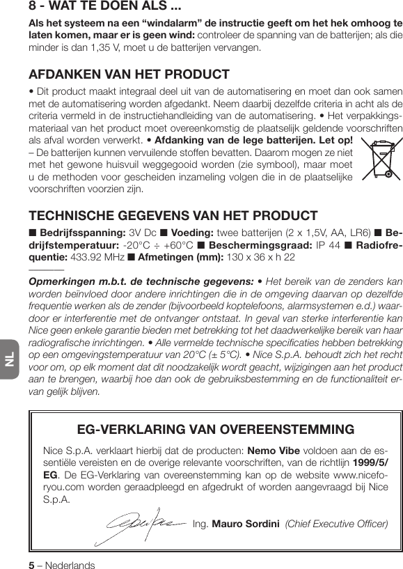 NL5 – Nederlands8 - WAT TE DOEN ALS ...Als het systeem na een “windalarm” de instructie geeft om het hek omhoog te laten komen, maar er is geen wind: controleer de spanning van de batterijen; als die minder is dan 1,35 V, moet u de batterijen vervangen.AFDANKEN VAN HET PRODUCT•Ditproductmaaktintegraaldeeluitvandeautomatiseringenmoetdanooksamenmet de automatisering worden afgedankt. Neem daarbij dezelfde criteria in acht als de criteria vermeld in de instructiehandleiding van de automatisering. • Het verpakkings-materiaal van het product moet overeenkomstig de plaatselijk geldende voorschriften als afval worden verwerkt. •Afdanking van de lege batterijen. Let op! – De batterijen kunnen vervuilende stoffen bevatten. Daarom mogen ze niet met het gewone huisvuil weggegooid worden (zie symbool), maar moet u de methoden voor gescheiden inzameling volgen die in de plaatselijke voorschriften voorzien zijn.TECHNISCHE GEGEVENS VAN HET PRODUCT■ Bedrijfsspanning: 3V Dc ■ Voeding: twee batterijen (2 x 1,5V, AA, LR6) ■ Be-drijfstemperatuur: -20°C ÷ +60°C ■ Beschermingsgraad: IP 44 ■ Radiofre-quentie: 433.92 MHz ■ Afmetingen (mm): 130 x 36 x h 22–––––––Opmerkingenm.b.t.detechnischegegevens: • Het bereik van de zenders kan worden beïnvloed door andere inrichtingen die in de omgeving daarvan op dezelfde frequentie werken als de zender (bijvoorbeeld koptelefoons, alarmsystemen e.d.) waar-door er interferentie met de ontvanger ontstaat. In geval van sterke interferentie kan Nice geen enkele garantie bieden met betrekking tot het daadwerkelijke bereik van haar radiografische inrichtingen. • Alle vermelde technische specificaties hebben betrekking op een omgevingstemperatuur van 20°C (± 5°C). • Nice S.p.A. behoudt zich het recht voor om, op elk moment dat dit noodzakelijk wordt geacht, wijzigingen aan het product aan te brengen, waarbij hoe dan ook de gebruiksbestemming en de functionaliteit er-van gelijk blijven.EG-VERKLARING VAN OVEREENSTEMMINGNice S.p.A. verklaart hierbij dat de producten: Nemo Vibe voldoen aan de es-sentiële vereisten en de overige relevante voorschriften, van de richtlijn 1999/5/EG. De EG-Verklaring van overeenstemming kan op de website www.nicefo-ryou.com worden geraadpleegd en afgedrukt of worden aangevraagd bij Nice S.p.A.Ing. Mauro Sordini  (Chief Executive Officer)