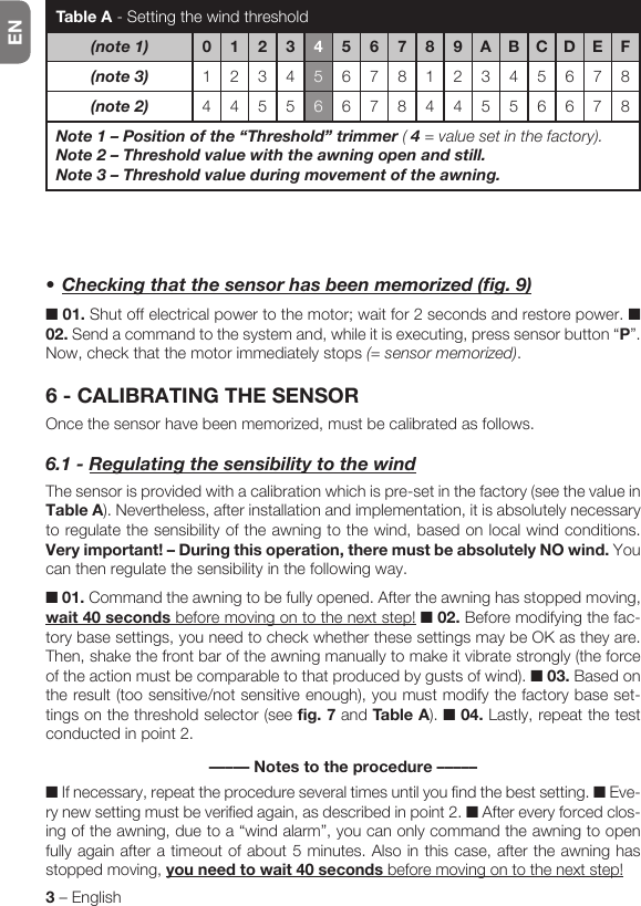 EN3 – English•Checkingthatthesensorhasbeenmemorized(fig.9)■ 01. Shut off electrical power to the motor; wait for 2 seconds and restore power. ■ 02. Send a command to the system and, while it is executing, press sensor button “P”. Now, check that the motor immediately stops (= sensor memorized).6 - CALIBRATING THE SENSOROnce the sensor have been memorized, must be calibrated as follows.6.1-RegulatingthesensibilitytothewindThe sensor is provided with a calibration which is pre-set in the factory (see the value in Table A). Nevertheless, after installation and implementation, it is absolutely necessary to regulate the sensibility of the awning to the wind, based on local wind conditions. Very important! – During this operation, there must be absolutely NO wind. You can then regulate the sensibility in the following way.■ 01. Command the awning to be fully opened. After the awning has stopped moving, wait 40 seconds before moving on to the next step! ■ 02. Before modifying the fac-tory base settings, you need to check whether these settings may be OK as they are. Then, shake the front bar of the awning manually to make it vibrate strongly (the force of the action must be comparable to that produced by gusts of wind). ■ 03. Based on the result (too sensitive/not sensitive enough), you must modify the factory base set-tings on the threshold selector (see fig. 7 and Table A). ■ 04. Lastly, repeat the test conducted in point 2.––––– Notes to the procedure –––––■ If necessary, repeat the procedure several times until you find the best setting. ■ Eve-ry new setting must be verified again, as described in point 2. ■ After every forced clos-ing of the awning, due to a “wind alarm”, you can only command the awning to open fully again after a timeout of about 5 minutes. Also in this case, after the awning has stopped moving, you need to wait 40 seconds before moving on to the next step!Table A - Setting the wind threshold(note1) 012345 6 7 8 9 A B C D E F(note3) 1234567812345678(note2) 4455667844556678Note1–Positionofthe“Threshold”trimmer ( 4 = value set in the factory).Note2–Thresholdvaluewiththeawningopenandstill.Note3–Thresholdvalueduringmovementoftheawning.