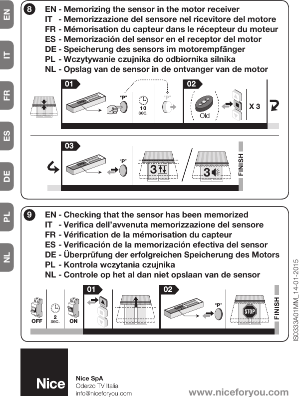 NL PL DE ES FR IT EN3310sec. Old01 02“P”“P”X 303“P”801 022sec. ONOFF“P”9EN - Memorizing the sensor in the motor receiverIT  - Memorizzazione del sensore nel ricevitore del motoreFR - Mémorisation du capteur dans le récepteur du moteurES - Memorización del sensor en el receptor del motorDE - Speicherung des sensors im motorempfängerPL - Wczytywanie czujnika do odbiornika silnikaNL - Opslag van de sensor in de ontvanger van de motorEN - Checking that the sensor has been memorizedIT  - Verifica dell’avvenuta memorizzazione del sensoreFR - Vérification de la mémorisation du capteurES - Verificación de la memorización efectiva del sensorDE - Überprüfung der erfolgreichen Speicherung des MotorsPL - Kontrola wczytania czujnikaNL - Controle op het al dan niet opslaan van de sensorIS0333A01MM_14-01-2015www.niceforyou.comNice SpAOderzo TV Italiainfo@niceforyou.com