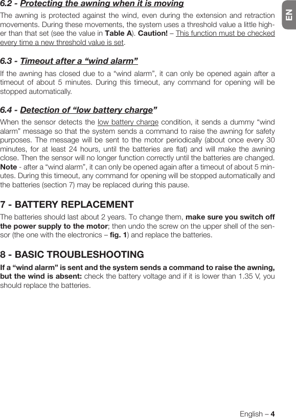 ENEnglish – 46.2-ProtectingtheawningwhenitismovingThe awning is protected against the wind, even during the extension and retraction movements. During these movements, the system uses a threshold value a little high-er than that set (see the value in Table A). Caution! – This function must be checked every time a new threshold value is set.6.3-Timeoutaftera“windalarm”If the awning has closed due to a “wind alarm”, it can only be opened again after a timeout of about 5 minutes. During this timeout, any command for opening will be stopped automatically.6.4-Detectionof“lowbatterycharge”When the sensor detects the low battery charge condition, it sends a dummy “wind alarm” message so that the system sends a command to raise the awning for safety purposes. The message will be sent to the motor periodically (about once every 30 minutes, for at least 24 hours, until the batteries are flat) and will make the awning close. Then the sensor will no longer function correctly until the batteries are changed. Note - after a “wind alarm”, it can only be opened again after a timeout of about 5 min-utes. During this timeout, any command for opening will be stopped automatically and the batteries (section 7) may be replaced during this pause.7 - BATTERY REPLACEMENTThe batteries should last about 2 years. To change them, make sure you switch off the power supply to the motor; then undo the screw on the upper shell of the sen-sor (the one with the electronics – fig. 1) and replace the batteries.8 - BASIC TROUBLESHOOTINGIf a “wind alarm” is sent and the system sends a command to raise the awning, but the wind is absent: check the battery voltage and if it is lower than 1.35 V, you should replace the batteries.