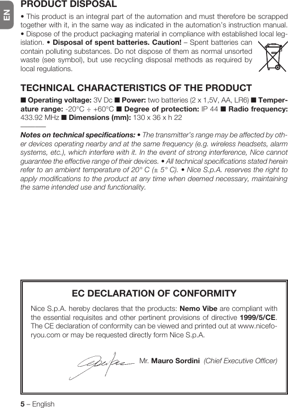 EN5 – EnglishEC DECLARATION OF CONFORMITYNice S.p.A. hereby declares that the products: Nemo Vibe are compliant with the essential requisites and other pertinent provisions of directive 1999/5/CE. The CE declaration of conformity can be viewed and printed out at www.nicefo-ryou.com or may be requested directly form Nice S.p.A.Mr. Mauro Sordini  (Chief Executive Officer)PRODUCT DISPOSAL•Thisproductisanintegralpartoftheautomationandmustthereforebescrappedtogether with it, in the same way as indicated in the automation’s instruction manual. • Dispose of the product packaging material in compliance with established local leg-islation. •Disposal of spent batteries. Caution! – Spent batteries can contain polluting substances. Do not dispose of them as normal unsorted waste (see symbol), but use recycling disposal methods as required by local regulations.TECHNICAL CHARACTERISTICS OF THE PRODUCT■ Operating voltage: 3V Dc ■ Power: two batteries (2 x 1,5V, AA, LR6) ■ Temper-ature range: -20°C ÷ +60°C ■ Degree of protection: IP 44 ■ Radio frequency: 433.92 MHz ■ Dimensions (mm): 130 x 36 x h 22–––––––Notesontechnicalspecifications: • The transmitter’s range may be affected by oth-er devices operating nearby and at the same frequency (e.g. wireless headsets, alarm systems, etc.), which interfere with it. In the event of strong interference, Nice cannot guarantee the effective range of their devices. • All technical specifications stated herein refer to an ambient temperature of 20° C (± 5° C). • Nice S.p.A. reserves the right to apply modifications to the product at any time when deemed necessary, maintaining the same intended use and functionality.