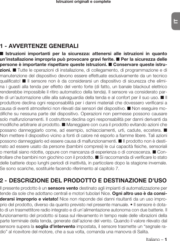 ITItaliano – 1ITALIANOIstruzioni originali e complete1 - AVVERTENZE GENERALI■ Istruzioni importanti per la sicurezza: attenersi alle istruzioni in quanto un’installazione impropria può provocare gravi ferite. ■ Per la sicurezza delle persone è importante rispettare queste istruzioni. ■ Conservare queste istru-zioni. ■ Tutte le operazioni di installazione, di collegamento, di programmazione e di manutenzione del dispositivo devono es sere effettuate esclusivamente da un tecnico qualificato! ■ Il sensore non è da considerarsi un dispositivo di sicurezza che elimi-na i guasti alla tenda per effetto del vento forte (di fatto, un banale blackout elettrico renderebbe impossibile il ritiro automatico della tenda). Il sensore va considerato par-te di un’automazione utile alla salvaguardia della tenda e al confort per il suo uso. ■ Il produttore declina ogni responsabilità per i danni materiali che dovessero verificarsi a causa di eventi atmosferici non rilevati dai sensori del dispositivo. ■ Non eseguire mo-difiche su nessuna parte del dispositivo. Operazioni non permesse possono causare solo malfunzionamenti. Il costruttore declina ogni responsabilità per danni derivanti da modifiche arbitrarie al prodotto. ■ Maneggiare con cura il prodotto evitando azioni che possano danneggiarlo come, ad esempio, schiacciamenti, urti, cadute, eccetera. ■ Non mettere il dispositivo vicino a fonti di calore né esporlo a fiamme libere. Tali azioni possono danneggiarlo ed essere causa di malfunzionamenti. ■ Il prodotto non è desti-nato ad essere usato da persone (bambini compresi) le cui capacità fisiche, sensoriali o mentali siano ridotte, oppure con mancanza di esperienza o di conoscenza. ■ Con-trollare che bambini non giochino con il prodotto. ■ Si raccomanda di verificare lo stato delle batterie dopo lunghi periodi di inattività, in particolare dopo la stagione invernale. Se sono scariche, sostituirle facendo riferimento al capitolo 7.2 - DESCRIZIONE DEL PRODOTTO E DESTINAZIONE D’USOIl presente prodotto è un sensore vento destinato agli impianti di automatizzazione per tende da sole che adottano centrali e motori tubolari Nice. Ogni altro uso è da consi-derarsi improprio e vietato! Nice non risponde dei danni risultanti da un uso impro-priodelprodotto,diversodaquantoprevistonelpresentemanuale.•Ilsensoreèdota-to di un trasmettitore radio integrato e di un’alimentazione autonoma con due batterie. Il funzionamento del prodotto si basa sul rilevamento in tempo reale delle vibrazioni della parte terminale della tenda, generate dall’azione del vento. Quando il valore rilevato dal sensore supera la soglia d’intervento impostata, il sensore trasmette un “segnale ra-dio” al ricevitore del motore, che a sua volta, comanda una manovra di Salita.