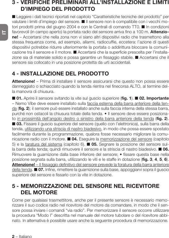 IT2 – Italiano3 - VERIFICHE PRELIMINARI ALL’INSTALLAZIONE E LIMITI D’IMPIEGO DEL PRODOTTO■ Leggere i dati tecnici riportati nel capitolo “Caratteristiche tecniche del prodotto” per valutare i limiti d’impiego del sensore. ■ Il sensore non è compatibile con i vecchi mo-tori prodotti prima del giugno 2004 e con le Centrali di comando TT0. ■ In condizioni favorevoli (in campo aperto) la portata radio del sensore arriva fino a 100 m. Attenzio-ne! – Accertarsi che nella zona non vi siano altri dispositivi radio che trasmettono alla stessa frequenza come, ad esempio, allarmi, radiocuffie, eccetera: l’azione di questi dispositivi potrebbe ridurre ulteriormente la portata o addirittura bloccare la comuni-cazione tra il sensore e il motore. ■ Accertarsi che la superficie prescelta per l’installa-zione sia di materiale solido e possa garantire un fissaggio stabile. ■ Accertarsi che il sensore sia collocato in una posizione protetta da urti accidentali.4 - INSTALLAZIONE DEL PRODOTTOAttenzione! – Prima di installare il sensore assicurarsi che questo non possa essere danneggiato o schiacciato quando la tenda rientra nel finecorsa ALTO, al termine del-la manovra di chiusura.■ 01. Aprire il sensore svitando la vite sul guscio superiore (fig. 1). ■ 02. Importante – Nemo Vibe deve essere installato sulla faccia esterna della barra anteriore della ten-da (fig. 2); il sensore può essere installato anche sulla faccia interna della stessa barra, purchénonostacolilachiusuratotaledellatenda.•Ilsensoredeveessereposiziona-to in prossimità dell’angolo destro o sinistro della barra anteriore della tenda (fig. 2). ■ 03. Fissare il guscio superiore del sensore (quello con l’elettronica), sulla barra della tenda, utilizzando una striscia di nastro biadesivo, in modo che possa essere spostato facilmente durante la programmazione, qualora fosse necessario migliorare la comu-nicazione radio con il motore. ■ 04. Eseguire la memorizzazione del sensore (capitolo 5) e la taratura del sistema (capitolo 6). ■ 05. Segnare la posizione del sensore sul-la barra della tenda; quindi rimuovere il sensore e la striscia di nastro biadesivo. ■ 06. Rimuoverelaguarnizionedallabaseinferioredelsensore;•fissarequestabasenellaposizione segnata sulla barra, utilizzando le viti e le staffe in dotazione (fig. 3, 4, 5, 6). Attenzione! – Il fissaggio definitivo del sensore prevede la foratura della barra anteriore della tenda. ■ 07. Infine, rimettere la guarnizione sulla base, appoggiarvi sopra il guscio superiore del sensore e fissarlo con la vite in dotazione.5 - MEMORIZZAZIONE DEL SENSORE NEL RICEVITORE DEL MOTORECome per qualsiasi trasmettitore, anche per il presente sensore è necessario memo-rizzare il suo codice radio nel ricevitore del motore da comandare, in modo che il sen-sore possa inviare i comandi “via radio”. Per memorizzare il sensore occorre utilizzare la procedura “Modo I” descritta nel manuale del motore tubolare o del ricevitore abbi-nato. In alternativa è possibile usare anche la seguente procedura di memorizzazione.