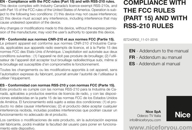 EN - Compliance with the FCC rules (Part 15) and with RSS-210 rules.This device complies with Industry Canada’s licence-exempt RSS-210s, and with Part 15 of the FCC rules of the United States of America. Operation is sub-ject to the following two conditions: (1) this device may not cause interference; (2) this device must accept any interference, including interference that may cause undesired operation of the device.Any changes or modifications made to this device, without the express permis-sion of the manufacturer, may void the user’s authority to operate this device.FR - Conformité aux normes CNR-210 et aux normes FCC (Partie 15).Le présent appareil est conforme aux normes CNR-210 d’Industrie Cana-da, applicables aux appareils radio exempts de licence, et à la Partie 15 des normes FCC des Etats-Unis d’Amérique. L’exploitation est autorisée aux deux conditions suivantes : (1) l’appareil ne doit pas produire de brouillage; (2) l’utili-sateur de l’appareil doit accepter tout brouillage radioélectrique subi, même si le brouillage est susceptible d’en compromettre le fonctionnement.Toutes les changements ou les modifications apportés à cet appareil, sans l’autorisation expresse du fabricant, pourrait annuler l’autorité de l’utilisateur à utiliser l’équipement.ES - Conformidad con normas RSS-210 y con normas FCC (Parte 15).Este producto es cumple con las normas RSS-210 para la Industria de Ca-nadá, aplicables a productos exentos de licencia de radio, y con las disposi-ciones establecidas en la parte 15 de las normas FCC de los Estados Unidos de América. El funcionamiento está sujeto a estas dos condiciones: (1) el pro-ducto no debe causar interferencias; (2) el producto debe aceptar cualquier interferencia recibida, incluidas posibles interferencias que podrían causar un funcionamiento no adecuado de el producto.Los cambios o modificaciones de este producto, sin la autorización expresa del fabricante, podrá invalidar la facultad del usuario para poner en funciona-miento este dispositivo.COMPLIANCE WITH THE FCC RULES (PART 15) AND WITH RSS-210 RULESwww.niceforyou.comNice SpAOderzo TV Italiainfo@niceforyou.comIST240R02_11-01-2016EN - Addendum to the manualFR - Addendum au manuelES - Addendum al manual