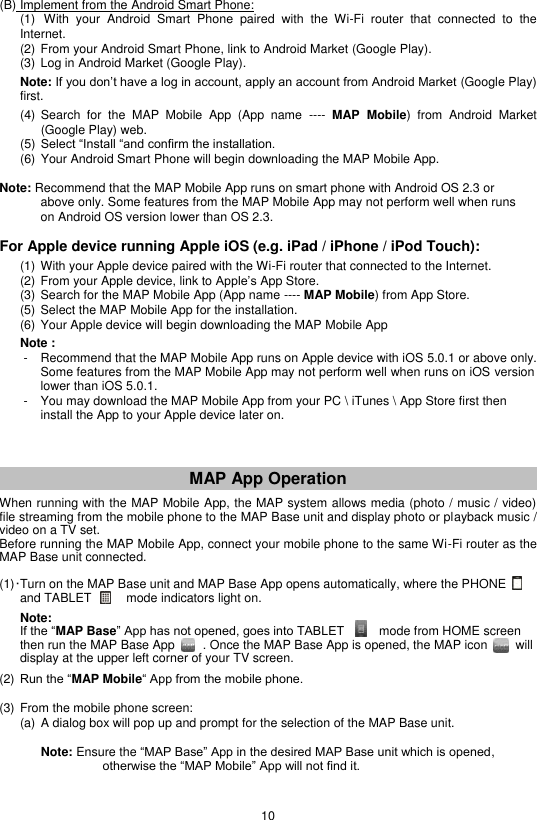 10  (B) Implement from the Android Smart Phone:  (1)  With  your  Android  Smart  Phone  paired  with  the  Wi-Fi  router  that  connected  to  the Internet. (2) From your Android Smart Phone, link to Android Market (Google Play). (3) Log in Android Market (Google Play).  Note: If you don’t have a log in account, apply an account from Android Market (Google Play) first.  (4) Search  for  the  MAP  Mobile  App  (App  name  ---- MAP  Mobile)  from  Android  Market (Google Play) web. (5) Select “Install “and confirm the installation. (6) Your Android Smart Phone will begin downloading the MAP Mobile App.    Note: Recommend that the MAP Mobile App runs on smart phone with Android OS 2.3 or        above only. Some features from the MAP Mobile App may not perform well when runs      on Android OS version lower than OS 2.3.  For Apple device running Apple iOS (e.g. iPad / iPhone / iPod Touch):  (1) With your Apple device paired with the Wi-Fi router that connected to the Internet. (2) From your Apple device, link to Apple’s App Store. (3) Search for the MAP Mobile App (App name ---- MAP Mobile) from App Store. (5) Select the MAP Mobile App for the installation. (6) Your Apple device will begin downloading the MAP Mobile App    Note :    -  Recommend that the MAP Mobile App runs on Apple device with iOS 5.0.1 or above only.   Some features from the MAP Mobile App may not perform well when runs on iOS version   lower than iOS 5.0.1.    -  You may download the MAP Mobile App from your PC \ iTunes \ App Store first then       install the App to your Apple device later on.    MAP App Operation  When running with the MAP Mobile App, the MAP system allows media (photo / music / video) file streaming from the mobile phone to the MAP Base unit and display photo or playback music / video on a TV set. Before running the MAP Mobile App, connect your mobile phone to the same Wi-Fi router as the MAP Base unit connected.  (1) · Turn on the MAP Base unit and MAP Base App opens automatically, where the PHONE    and TABLET          mode indicators light on.    Note:   If the “MAP Base” App has not opened, goes into TABLET      mode from HOME screen then run the MAP Base App        . Once the MAP Base App is opened, the MAP icon        will display at the upper left corner of your TV screen.  (2) Run the “MAP Mobile“ App from the mobile phone.  (3) From the mobile phone screen:    (a)  A dialog box will pop up and prompt for the selection of the MAP Base unit.           Note: Ensure the “MAP Base” App in the desired MAP Base unit which is opened,           otherwise the “MAP Mobile” App will not find it.   