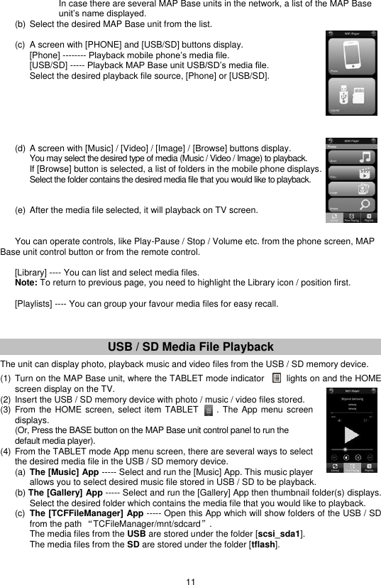 11         In case there are several MAP Base units in the network, a list of the MAP Base      unit’s name displayed.   (b)  Select the desired MAP Base unit from the list.     (c)  A screen with [PHONE] and [USB/SD] buttons display.  [Phone] -------- Playback mobile phone’s media file. [USB/SD] ----- Playback MAP Base unit USB/SD’s media file. Select the desired playback file source, [Phone] or [USB/SD].         (d)  A screen with [Music] / [Video] / [Image] / [Browse] buttons display. You may select the desired type of media (Music / Video / Image) to playback. If [Browse] button is selected, a list of folders in the mobile phone displays. Select the folder contains the desired media file that you would like to playback.          (e)  After the media file selected, it will playback on TV screen.     You can operate controls, like Play-Pause / Stop / Volume etc. from the phone screen, MAP Base unit control button or from the remote control.     [Library] ---- You can list and select media files.   Note: To return to previous page, you need to highlight the Library icon / position first.    [Playlists] ---- You can group your favour media files for easy recall.      USB / SD Media File Playback  The unit can display photo, playback music and video files from the USB / SD memory device.  (1) Turn on the MAP Base unit, where the TABLET mode indicator        lights on and the HOME screen display on the TV. (2) Insert the USB / SD memory device with photo / music / video files stored. (3) From  the HOME screen, select  item TABLET       . The App menu  screen displays.   (Or, Press the BASE button on the MAP Base unit control panel to run the default media player). (4) From the TABLET mode App menu screen, there are several ways to select the desired media file in the USB / SD memory device.   (a)  The [Music] App ----- Select and run the [Music] App. This music player allows you to select desired music file stored in USB / SD to be playback.   (b) The [Gallery] App ----- Select and run the [Gallery] App then thumbnail folder(s) displays. Select the desired folder which contains the media file that you would like to playback.   (c)  The [TCFFileManager] App ----- Open this App which will show folders of the USB / SD from the path “TCFileManager/mnt/sdcard”.      The media files from the USB are stored under the folder [scsi_sda1].     The media files from the SD are stored under the folder [tflash]. 