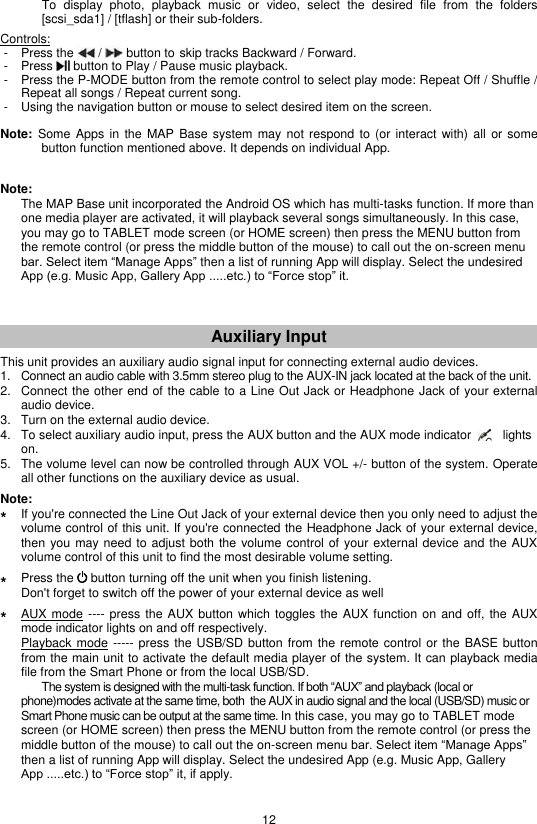 12     To  display  photo,  playback  music  or  video,  select  the  desired  file  from  the  folders [scsi_sda1] / [tflash] or their sub-folders.  Controls:  -  Press the   /   button to skip tracks Backward / Forward.  -  Press   button to Play / Pause music playback.  -  Press the P-MODE button from the remote control to select play mode: Repeat Off / Shuffle / Repeat all songs / Repeat current song.  -  Using the navigation button or mouse to select desired item on the screen.  Note:  Some  Apps in  the MAP  Base system  may not  respond to  (or interact  with) all  or some   button function mentioned above. It depends on individual App.   Note:    The MAP Base unit incorporated the Android OS which has multi-tasks function. If more than one media player are activated, it will playback several songs simultaneously. In this case, you may go to TABLET mode screen (or HOME screen) then press the MENU button from the remote control (or press the middle button of the mouse) to call out the on-screen menu bar. Select item “Manage Apps” then a list of running App will display. Select the undesired App (e.g. Music App, Gallery App .....etc.) to “Force stop” it.    Auxiliary Input  This unit provides an auxiliary audio signal input for connecting external audio devices. 1.  Connect an audio cable with 3.5mm stereo plug to the AUX-IN jack located at the back of the unit. 2.  Connect the other end of the cable to a Line Out Jack or Headphone Jack of your external audio device. 3.  Turn on the external audio device. 4.  To select auxiliary audio input, press the AUX button and the AUX mode indicator         lights on. 5.  The volume level can now be controlled through AUX VOL +/- button of the system. Operate all other functions on the auxiliary device as usual.  Note: *  If you&apos;re connected the Line Out Jack of your external device then you only need to adjust the volume control of this unit. If you&apos;re connected the Headphone Jack of your external device, then you may need to adjust both the volume control of your external device and the AUX volume control of this unit to find the most desirable volume setting.  *  Press the   button turning off the unit when you finish listening.   Don&apos;t forget to switch off the power of your external device as well  *  AUX mode ---- press  the AUX button which toggles the AUX function on and off,  the AUX mode indicator lights on and off respectively.  Playback mode ----- press the USB/SD button from the remote control or the BASE button from the main unit to activate the default media player of the system. It can playback media file from the Smart Phone or from the local USB/SD.   The system is designed with the multi-task function. If both “AUX” and playback (local or phone)modes activate at the same time, both  the AUX in audio signal and the local (USB/SD) music or  Smart Phone music can be output at the same time. In this case, you may go to TABLET mode screen (or HOME screen) then press the MENU button from the remote control (or press the middle button of the mouse) to call out the on-screen menu bar. Select item “Manage Apps” then a list of running App will display. Select the undesired App (e.g. Music App, Gallery App .....etc.) to “Force stop” it, if apply.  