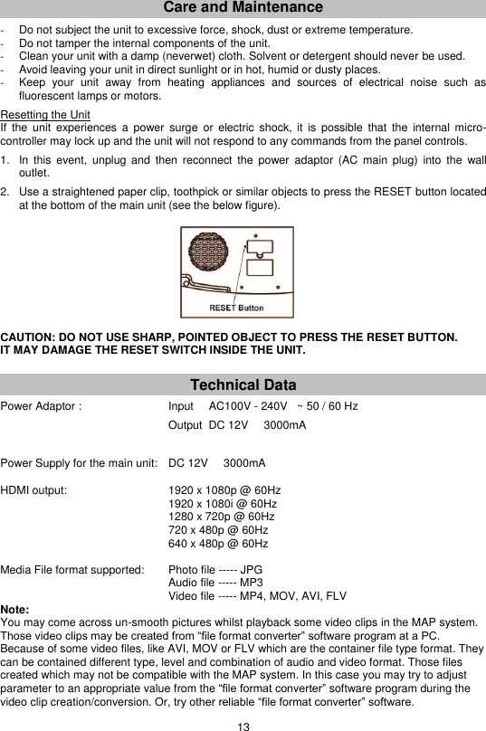 13  Care and Maintenance  -  Do not subject the unit to excessive force, shock, dust or extreme temperature. -  Do not tamper the internal components of the unit. -  Clean your unit with a damp (neverwet) cloth. Solvent or detergent should never be used. -  Avoid leaving your unit in direct sunlight or in hot, humid or dusty places. -  Keep  your  unit  away  from  heating  appliances  and  sources  of  electrical  noise  such  as fluorescent lamps or motors.   Resetting the Unit If  the  unit  experiences  a  power  surge  or  electric  shock,  it  is  possible  that  the  internal  micro-controller may lock up and the unit will not respond to any commands from the panel controls.  1.  In  this  event,  unplug  and  then reconnect  the  power  adaptor  (AC  main  plug)  into  the  wall outlet.  2.  Use a straightened paper clip, toothpick or similar objects to press the RESET button located at the bottom of the main unit (see the below figure).           CAUTION: DO NOT USE SHARP, POINTED OBJECT TO PRESS THE RESET BUTTON.  IT MAY DAMAGE THE RESET SWITCH INSIDE THE UNIT.    Technical Data Power Adaptor :            Input     AC100V - 240V   ~ 50 / 60 Hz             Output  DC 12V     3000mA   Power Supply for the main unit:  DC 12V     3000mA   HDMI output:            1920 x 1080p @ 60Hz             1920 x 1080i @ 60Hz             1280 x 720p @ 60Hz             720 x 480p @ 60Hz             640 x 480p @ 60Hz      Media File format supported:     Photo file ----- JPG     Audio file ----- MP3     Video file ----- MP4, MOV, AVI, FLV Note:  You may come across un-smooth pictures whilst playback some video clips in the MAP system. Those video clips may be created from “file format converter” software program at a PC. Because of some video files, like AVI, MOV or FLV which are the container file type format. They can be contained different type, level and combination of audio and video format. Those files created which may not be compatible with the MAP system. In this case you may try to adjust parameter to an appropriate value from the “file format converter” software program during the video clip creation/conversion. Or, try other reliable “file format converter” software. 