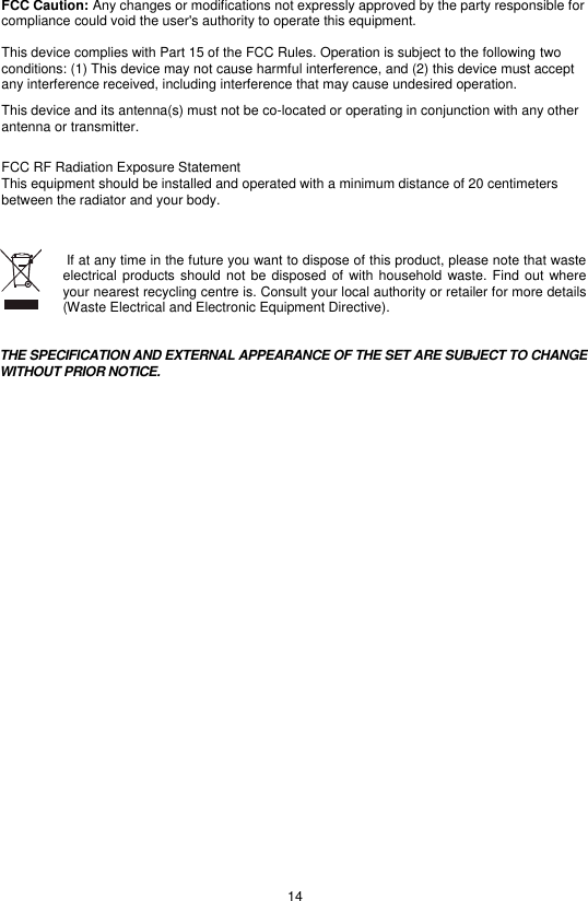 14 FCC Caution: Any changes or modifications not expressly approved by the party responsible for compliance could void the user&apos;s authority to operate this equipment.  This device complies with Part 15 of the FCC Rules. Operation is subject to the following two conditions: (1) This device may not cause harmful interference, and (2) this device must accept any interference received, including interference that may cause undesired operation. This device and its antenna(s) must not be co-located or operating in conjunction with any other antenna or transmitter.  FCC RF Radiation Exposure StatementThis equipment should be installed and operated with a minimum distance of 20 centimeters between the radiator and your body.    If at any time in the future you want to dispose of this product, please note that waste electrical products should  not be  disposed of  with  household waste. Find  out where your nearest recycling centre is. Consult your local authority or retailer for more details (Waste Electrical and Electronic Equipment Directive).   THE SPECIFICATION AND EXTERNAL APPEARANCE OF THE SET ARE SUBJECT TO CHANGE WITHOUT PRIOR NOTICE.   