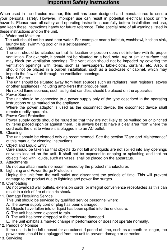 2  Important Safety Instructions   When  used  in  the directed manner, this unit has been designed and  manufactured  to ensure your  personal  safety.  However,  improper  use  can  result  in  potential  electrical  shock  or  fire hazards. Please read all safety and operating instructions carefully before installation and use, and keep these instructions handy for future reference. Take special note of all warnings listed in these instructions and on the unit. 1.  Water and Moisture   The unit should not be used near water. For example: near a bathtub, washbowl, kitchen sink, laundry tub, swimming pool or in a set basement. 2.  Ventilation   The unit should be situated so that its location or position does not  interfere with its proper ventilation. For example, it should not be situated on a bed, sofa, rug or similar surface that may block the ventilation openings. The ventilation should not be impeded  by covering the ventilation  openings  with  items,  such  as  newspapers,  table-cloths,  curtains,  etc.  Also,  it should  not  be  placed  in  a  built-in  installation,  such  as  a  bookcase  or  cabinet, which  may impede the flow of air through the ventilation openings. 3.  Heat &amp; Flame   The unit should be situated away from heat sources such as radiators, heat registers, stoves or other appliances (including amplifiers) that produce heat.    No naked flame sources, such as lighted candles, should be placed on the apparatus. 4.  Power Source   The unit should be connected to a power supply only of the type described in the operating instructions or as marked on the appliance.    Where  the  power  adaptor  is  used  as  the  disconnect  device,  the  disconnect  device  shall remain readily operable. 5.  Power Cord Protection   Power supply cords should be routed so that they are not likely to be walked on or pinched by items placed upon or against them. It is always best to have a clear area from where the cord exits the unit to where it is plugged into an AC outlet. 6.  Cleaning   The unit should be cleaned only as recommended. See the section &quot;Care and Maintenance&quot; of this manual for cleaning instructions. 7.  Object and Liquid Entry   Care should be taken so that objects do not fall and liquids are not spilled into any openings or  vents  located  on  the  unit.  It  shall not  be  exposed to  dripping or  splashing  and  that  no objects filled with liquids, such as vases, shall be placed on the apparatus. 8.  Attachments   Do not use attachments no recommended by the product manufacturer. 9.  Lightning and Power Surge Protection   Unplug  the  unit  from  the  wall outlet  and  disconnect  the  periods  of  time.  This  will  prevent damage to the product due to lightning and power-line surges. 10. Overloading   Do not overload wall outlets, extension cords, or integral convenience receptacles as this can result in a risk of fire of electric shock. 11. Damage Requiring Service   This unit should be serviced by qualified service personnel when:   A. The power supply cord or plug has been damaged.  B. Objects have fallen into or liquid has been spilled into the enclosure.  C. The unit has been exposed to rain.  D. The unit has been dropped or the enclosure damaged.  E. The unit exhibits a marked change in performance or does not operate normally. 12. Periods of Nonuse   If the unit is to be left unused for an extended period of time, such as a month or longer, the power cord should be unplugged from the unit to prevent damage or corrosion. 13. Servicing 