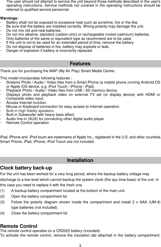 3   The user should not attempt to service the unit beyond those methods described in the user&apos;s operating instructions. Service methods not covered in the operating instructions should be referred to qualified service personnel.  Warnings: -   Battery shall not be exposed to excessive heat such as sunshine, fire or the like. -   Be sure that the battery are installed correctly. Wrong polarity may damage the unit. -   Do not mix old and new batteries. -   Do not mix alkaline, standard (carbon-zinc) or rechargeable (nickel-cadmium) batteries. -   Only batteries of the same or equivalent type as recommend are to be used. -  If the unit is not to be used for an extended period of time, remove the battery. -  Do not dispose of batteries in fire, battery may explode or leak. -   Danger of explosion if battery is incorrectly replaced.   Features Thank you for purchasing the MAP (My Air Play) Smart Media Centre.  This model incorporates following features : -  Streams Photo / Audio / Video files from a Smart Phone (a mobile phone running Android OS or Apple iOS device, e.g. iPod Touch / iPhone / iPad). -  Playback Photo / Audio / Video files from USB / SD memory device. -  Displays  photo  and  playback  video  on  external  TV  set  (or  display  device)  with  HDMI  or Composite video input. -  Access Internet function. -  Mouse or Keyboard connection for easy access to Internet operation. -  Built-in high fidelity speakers. -  Built in Subwoofer with heavy bass effect. -  Audio line-in (AUX) for connecting other digital audio player -  Remote Control operation     iPad, iPhone and  iPod touch are trademarks of Apple Inc., registered in the U.S. and other countries. Smart Phone, iPad, iPhone, iPod Touch are not included.    Installation  Clock battery back-up For the unit has been worked for a very long period, where the backup battery voltage may discharge to a low level which cannot backup the system clock (the cpu time base) of the unit. In this case you need to replace it with the fresh one. (1)  A backup battery compartment located at the bottom of the main unit. (2)  Open the battery compartment lid. (3)  Follow  the  polarity  diagram  shown  inside  the  compartment  and  install  2  x  AAA  (UM-4) type batteries (not included). (4)  Close the battery compartment lid.   Remote Control The remote control operates on a CR2025 battery (included). To activate the remote control, remove the insulation tab attached in the battery compartment. 