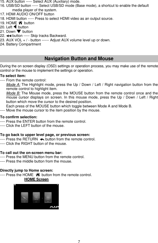 7 15. AUX button ----- Select AUX (Auxiliary) mode. 16. USB/SD button ----- Select USB/SD mode (Base mode), a shortcut to enable the default   media player of the system. 17. HDMI AUDIO ON/OFF button 18. HDMI button ----- Press to select HDMI video as an output source. 19. HOME   button 20. Left   button 21. Down   button 22.   button ----- Skip tracks Backward. 23. AUX VOL + / - button ------ Adjust AUX volume level up or down. 24. Battery Compartment   Navigation Button and Mouse  During the on screen display (OSD) settings or operation process, you may make use of the remote control or the mouse to implement the settings or operation.  To select item:  ---- From the remote control:  Mode A: The Highlight mode, press the Up / Down / Left / Right navigation button from the remote control to highlight item.   Mode B: The Mouse mode, press the MOUSE button from the remote control once and the mouse cursor displays on  screen.  In this mouse mode,  press the Up /  Down  / Left /  Right button which move the cursor to the desired position.    Each press of the MOUSE button which toggle between Mode A and Mode B. ---- Move the mouse cursor to the item position by the mouse.   To confirm selection: ---- Press the ENTER button from the remote control. ---- Click the LEFT button of the mouse.   To go back to upper level page, or previous screen:  ---- Press the RETURN    button from the remote control. ---- Click the RIGHT button of the mouse.   To call out the on-screen menu bar: ---- Press the MENU button from the remote control. ---- Press the middle button from the mouse.   Directly jump to Home screen: ---- Press the HOME     button from the remote control.         HOME Screen                