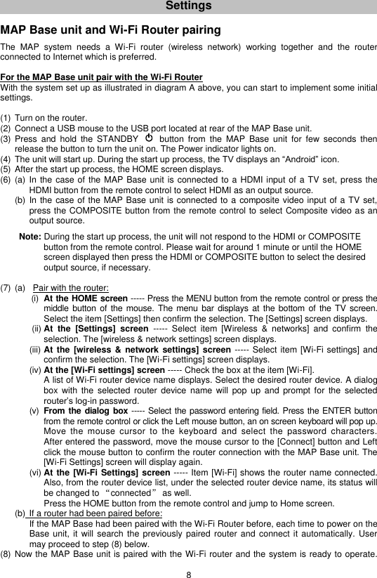 8 Settings   MAP Base unit and Wi-Fi Router pairing  The  MAP  system  needs  a  Wi-Fi  router  (wireless  network)  working  together  and  the  router connected to Internet which is preferred.  For the MAP Base unit pair with the Wi-Fi Router With the system set up as illustrated in diagram A above, you can start to implement some initial settings.  (1) Turn on the router. (2) Connect a USB mouse to the USB port located at rear of the MAP Base unit. (3) Press  and  hold  the  STANDBY      button  from  the  MAP  Base  unit  for  few  seconds  then release the button to turn the unit on. The Power indicator lights on.  (4) The unit will start up. During the start up process, the TV displays an “Android” icon. (5) After the start up process, the HOME screen displays. (6) (a)  In the case of the MAP Base unit is connected to a HDMI input of a TV set, press the   HDMI button from the remote control to select HDMI as an output source.   (b)  In the case of the MAP Base unit is connected to a composite video input of a TV set, press the COMPOSITE button from the remote control to select Composite video as an output source.      Note: During the start up process, the unit will not respond to the HDMI or COMPOSITE        button from the remote control. Please wait for around 1 minute or until the HOME        screen displayed then press the HDMI or COMPOSITE button to select the desired        output source, if necessary.  (7) (a)   Pair with the router:         (i)  At the HOME screen ----- Press the MENU button from the remote control or press the middle button  of the mouse. The menu bar displays at the bottom of the TV screen.       Select the item [Settings] then confirm the selection. The [Settings] screen displays.          (ii) At  the  [Settings]  screen  -----  Select  item  [Wireless  &amp;  networks]  and  confirm  the selection. The [wireless &amp; network settings] screen displays. (iii) At the [wireless &amp;  network  settings] screen ----- Select item [Wi-Fi settings] and confirm the selection. The [Wi-Fi settings] screen displays. (iv) At the [Wi-Fi settings] screen ----- Check the box at the item [Wi-Fi].   A list of Wi-Fi router device name displays. Select the desired router device. A dialog box  with  the  selected router  device name  will  pop  up  and  prompt  for  the  selected router’s log-in password. (v)  From the dialog  box ----- Select the password entering field. Press the ENTER button from the remote control or click the Left mouse button, an on screen keyboard will pop up. Move  the  mouse  cursor  to  the  keyboard  and  select  the  password  characters.   After entered the password, move the mouse cursor to the [Connect] button and Left click the mouse button to confirm the router connection with the MAP Base unit. The [Wi-Fi Settings] screen will display again. (vi) At the [Wi-Fi Settings] screen ----- Item [Wi-Fi] shows the router name connected. Also, from the router device list, under the selected router device name, its status will be changed to “connected” as well.   Press the HOME button from the remote control and jump to Home screen.   (b) If a router had been paired before: If the MAP Base had been paired with the Wi-Fi Router before, each time to power on the Base unit,  it  will  search the  previously paired  router  and connect  it automatically.  User may proceed to step (8) below. (8) Now the MAP Base unit is paired with the Wi-Fi router and the system is ready to operate. 
