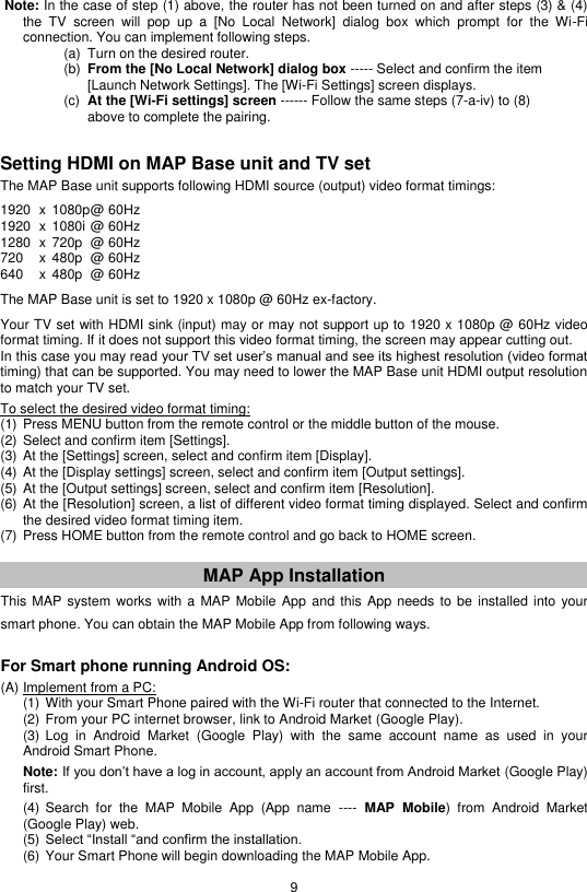 9   Note: In the case of step (1) above, the router has not been turned on and after steps (3) &amp; (4)   the  TV  screen  will  pop  up  a  [No  Local  Network]  dialog  box  which  prompt  for  the  Wi-Fi   connection. You can implement following steps.              (a)  Turn on the desired router.             (b)  From the [No Local Network] dialog box ----- Select and confirm the item [Launch Network Settings]. The [Wi-Fi Settings] screen displays.            (c)  At the [Wi-Fi settings] screen ------ Follow the same steps (7-a-iv) to (8) above to complete the pairing.    Setting HDMI on MAP Base unit and TV set  The MAP Base unit supports following HDMI source (output) video format timings:  1920  x  1080p @ 60Hz 1920  x  1080i @ 60Hz 1280  x  720p  @ 60Hz 720  x  480p   @ 60Hz 640  x  480p   @ 60Hz  The MAP Base unit is set to 1920 x 1080p @ 60Hz ex-factory.  Your TV set with HDMI sink (input) may or may not support up to 1920 x 1080p @ 60Hz video format timing. If it does not support this video format timing, the screen may appear cutting out. In this case you may read your TV set user’s manual and see its highest resolution (video format timing) that can be supported. You may need to lower the MAP Base unit HDMI output resolution to match your TV set.  To select the desired video format timing: (1) Press MENU button from the remote control or the middle button of the mouse. (2) Select and confirm item [Settings]. (3) At the [Settings] screen, select and confirm item [Display]. (4) At the [Display settings] screen, select and confirm item [Output settings]. (5) At the [Output settings] screen, select and confirm item [Resolution]. (6) At the [Resolution] screen, a list of different video format timing displayed. Select and confirm the desired video format timing item. (7) Press HOME button from the remote control and go back to HOME screen.   MAP App Installation This MAP  system  works with  a MAP  Mobile App  and this  App needs to  be installed  into your smart phone. You can obtain the MAP Mobile App from following ways.   For Smart phone running Android OS:  (A) Implement from a PC:  (1) With your Smart Phone paired with the Wi-Fi router that connected to the Internet. (2) From your PC internet browser, link to Android Market (Google Play). (3) Log  in  Android  Market  (Google  Play)  with  the  same  account  name  as  used  in  your Android Smart Phone.  Note: If you don’t have a log in account, apply an account from Android Market (Google Play)  first.  (4) Search  for  the  MAP  Mobile  App  (App  name  ----  MAP  Mobile)  from  Android  Market (Google Play) web. (5) Select “Install “and confirm the installation. (6) Your Smart Phone will begin downloading the MAP Mobile App. 