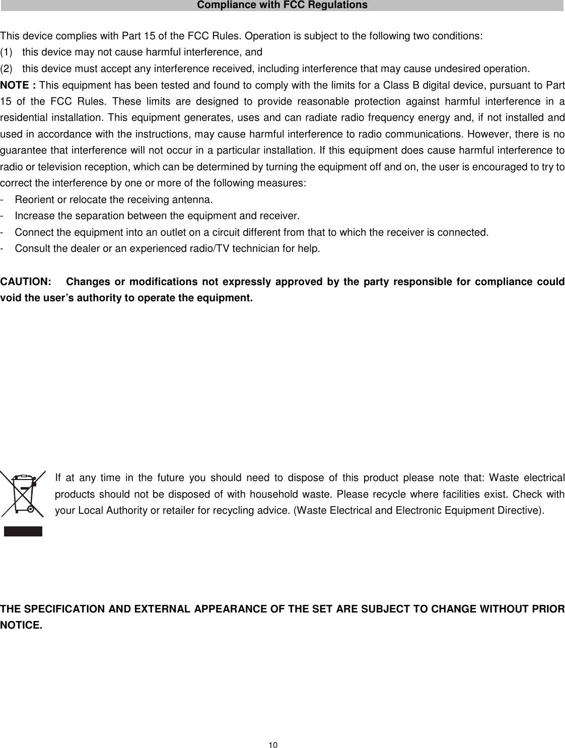 10      Compliance with FCC Regulations  This device complies with Part 15 of the FCC Rules. Operation is subject to the following two conditions: (1)  this device may not cause harmful interference, and   (2)  this device must accept any interference received, including interference that may cause undesired operation. NOTE : This equipment has been tested and found to comply with the limits for a Class B digital device, pursuant to Part 15  of  the  FCC  Rules.  These  limits  are  designed  to  provide  reasonable  protection  against  harmful  interference  in  a residential installation. This equipment generates, uses and can radiate radio frequency energy and, if not installed and used in accordance with the instructions, may cause harmful interference to radio communications. However, there is no guarantee that interference will not occur in a particular installation. If this equipment does cause harmful interference to radio or television reception, which can be determined by turning the equipment off and on, the user is encouraged to try to correct the interference by one or more of the following measures: -  Reorient or relocate the receiving antenna. -  Increase the separation between the equipment and receiver. -  Connect the equipment into an outlet on a circuit different from that to which the receiver is connected. -  Consult the dealer or an experienced radio/TV technician for help.  CAUTION:  Changes or modifications not expressly approved by the party responsible for compliance could void the user’s authority to operate the equipment.           If  at  any  time  in  the  future  you  should  need  to  dispose  of  this  product  please  note  that:  Waste  electrical products should not be disposed of with household waste. Please recycle where facilities exist. Check with your Local Authority or retailer for recycling advice. (Waste Electrical and Electronic Equipment Directive).      THE SPECIFICATION AND EXTERNAL APPEARANCE OF THE SET ARE SUBJECT TO CHANGE WITHOUT PRIOR NOTICE.    