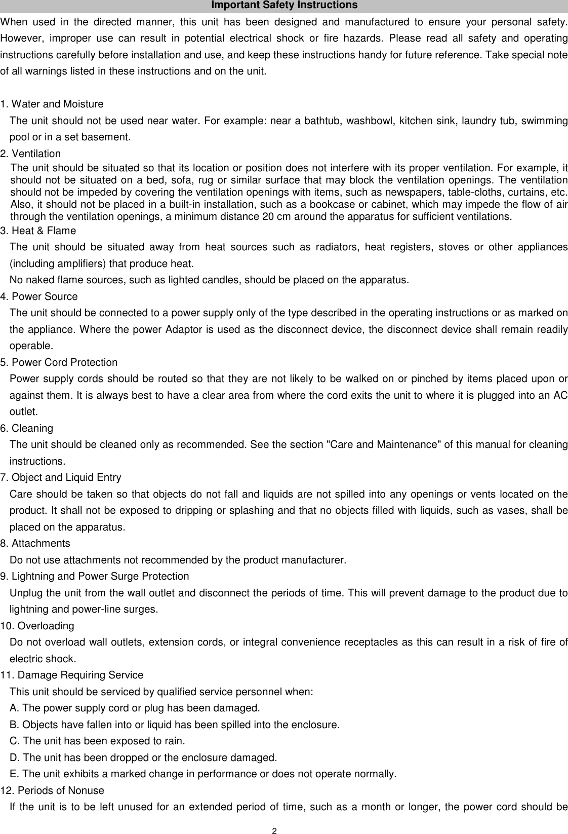 2 Important Safety Instructions When  used  in  the  directed  manner,  this  unit  has  been  designed  and  manufactured  to  ensure  your  personal  safety. However,  improper  use  can  result  in  potential  electrical  shock  or  fire  hazards.  Please  read  all  safety  and  operating instructions carefully before installation and use, and keep these instructions handy for future reference. Take special note of all warnings listed in these instructions and on the unit.  1. Water and Moisture The unit should not be used near water. For example: near a bathtub, washbowl, kitchen sink, laundry tub, swimming pool or in a set basement. 2. Ventilation   The unit should be situated so that its location or position does not interfere with its proper ventilation. For example, it should not be situated on a bed, sofa, rug or similar surface that may block the ventilation openings. The ventilation should not be impeded by covering the ventilation openings with items, such as newspapers, table-cloths, curtains, etc. Also, it should not be placed in a built-in installation, such as a bookcase or cabinet, which may impede the flow of air through the ventilation openings, a minimum distance 20 cm around the apparatus for sufficient ventilations. 3. Heat &amp; Flame The  unit  should  be  situated  away  from  heat  sources  such  as  radiators,  heat  registers,  stoves  or  other  appliances (including amplifiers) that produce heat.   No naked flame sources, such as lighted candles, should be placed on the apparatus. 4. Power Source The unit should be connected to a power supply only of the type described in the operating instructions or as marked on the appliance. Where the power Adaptor is used as the disconnect device, the disconnect device shall remain readily operable. 5. Power Cord Protection Power supply cords should be routed so that they are not likely to be walked on or pinched by items placed upon or against them. It is always best to have a clear area from where the cord exits the unit to where it is plugged into an AC outlet. 6. Cleaning The unit should be cleaned only as recommended. See the section &quot;Care and Maintenance&quot; of this manual for cleaning instructions. 7. Object and Liquid Entry Care should be taken so that objects do not fall and liquids are not spilled into any openings or vents located on the product. It shall not be exposed to dripping or splashing and that no objects filled with liquids, such as vases, shall be placed on the apparatus. 8. Attachments Do not use attachments not recommended by the product manufacturer. 9. Lightning and Power Surge Protection Unplug the unit from the wall outlet and disconnect the periods of time. This will prevent damage to the product due to lightning and power-line surges. 10. Overloading Do not overload wall outlets, extension cords, or integral convenience receptacles as this can result in a risk of fire of electric shock. 11. Damage Requiring Service This unit should be serviced by qualified service personnel when: A. The power supply cord or plug has been damaged. B. Objects have fallen into or liquid has been spilled into the enclosure. C. The unit has been exposed to rain. D. The unit has been dropped or the enclosure damaged. E. The unit exhibits a marked change in performance or does not operate normally. 12. Periods of Nonuse If the unit is to be left unused for an extended period of time, such as a month or longer, the power cord should be 