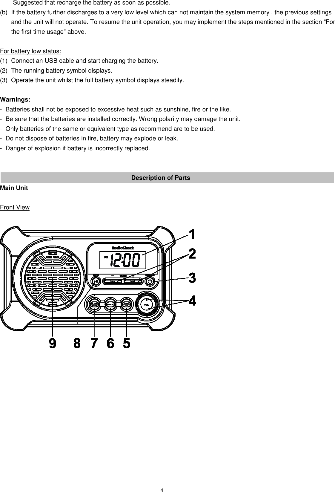 4   Suggested that recharge the battery as soon as possible. (b)  If the battery further discharges to a very low level which can not maintain the system memory , the previous settings and the unit will not operate. To resume the unit operation, you may implement the steps mentioned in the section “For the first time usage” above.  For battery low status: (1)  Connect an USB cable and start charging the battery. (2)  The running battery symbol displays. (3)  Operate the unit whilst the full battery symbol displays steadily.  Warnings: -  Batteries shall not be exposed to excessive heat such as sunshine, fire or the like. -  Be sure that the batteries are installed correctly. Wrong polarity may damage the unit. -  Only batteries of the same or equivalent type as recommend are to be used. -  Do not dispose of batteries in fire, battery may explode or leak. -  Danger of explosion if battery is incorrectly replaced.   Description of Parts Main Unit  Front View                