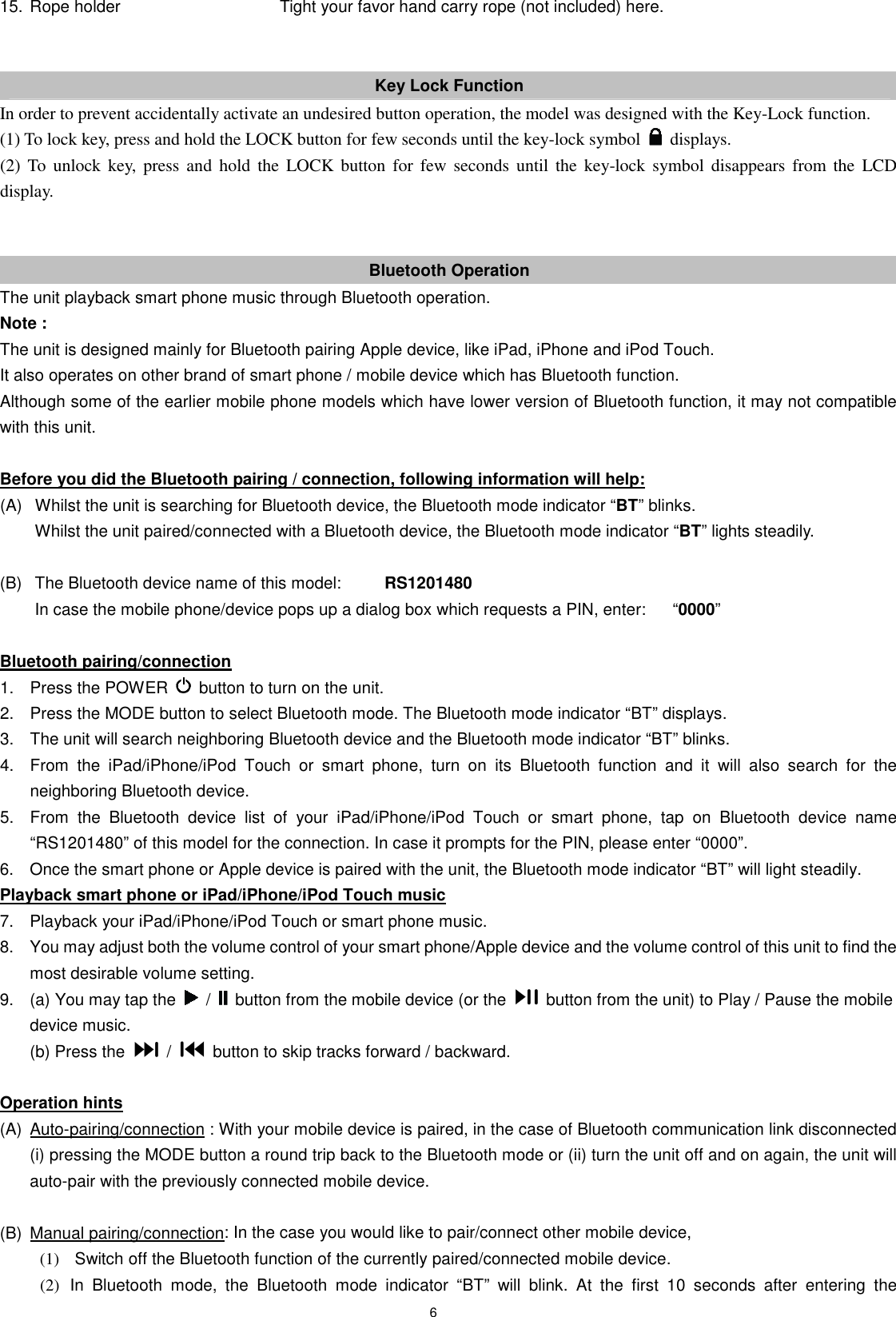 6 15. Rope holder          Tight your favor hand carry rope (not included) here.     Key Lock Function In order to prevent accidentally activate an undesired button operation, the model was designed with the Key-Lock function. (1) To lock key, press and hold the LOCK button for few seconds until the key-lock symbol    displays. (2)  To  unlock  key,  press  and  hold  the  LOCK  button for  few  seconds  until the  key-lock symbol disappears  from  the  LCD display.   Bluetooth Operation The unit playback smart phone music through Bluetooth operation. Note :   The unit is designed mainly for Bluetooth pairing Apple device, like iPad, iPhone and iPod Touch. It also operates on other brand of smart phone / mobile device which has Bluetooth function. Although some of the earlier mobile phone models which have lower version of Bluetooth function, it may not compatible with this unit.  Before you did the Bluetooth pairing / connection, following information will help: (A)   Whilst the unit is searching for Bluetooth device, the Bluetooth mode indicator “BT” blinks.  Whilst the unit paired/connected with a Bluetooth device, the Bluetooth mode indicator “BT” lights steadily.  (B)   The Bluetooth device name of this model:      RS1201480   In case the mobile phone/device pops up a dialog box which requests a PIN, enter:    “0000”    Bluetooth pairing/connection 1.  Press the POWER    button to turn on the unit. 2.  Press the MODE button to select Bluetooth mode. The Bluetooth mode indicator “BT” displays. 3.  The unit will search neighboring Bluetooth device and the Bluetooth mode indicator “BT” blinks. 4.  From  the  iPad/iPhone/iPod  Touch  or  smart  phone,  turn  on  its  Bluetooth  function  and  it  will  also  search  for  the neighboring Bluetooth device. 5.  From  the  Bluetooth  device  list  of  your  iPad/iPhone/iPod  Touch  or  smart  phone,  tap  on  Bluetooth  device  name “RS1201480” of this model for the connection. In case it prompts for the PIN, please enter “0000”. 6.  Once the smart phone or Apple device is paired with the unit, the Bluetooth mode indicator “BT” will light steadily. Playback smart phone or iPad/iPhone/iPod Touch music 7.  Playback your iPad/iPhone/iPod Touch or smart phone music. 8.  You may adjust both the volume control of your smart phone/Apple device and the volume control of this unit to find the most desirable volume setting. 9.  (a) You may tap the    /    button from the mobile device (or the    button from the unit) to Play / Pause the mobile device music.   (b) Press the    /    button to skip tracks forward / backward.  Operation hints (A)  Auto-pairing/connection : With your mobile device is paired, in the case of Bluetooth communication link disconnected (i) pressing the MODE button a round trip back to the Bluetooth mode or (ii) turn the unit off and on again, the unit will auto-pair with the previously connected mobile device.  (B)  Manual pairing/connection: In the case you would like to pair/connect other mobile device, (1)  Switch off the Bluetooth function of the currently paired/connected mobile device. (2)  In  Bluetooth  mode,  the  Bluetooth  mode  indicator  “BT”  will  blink.  At  the  first  10  seconds  after  entering  the 