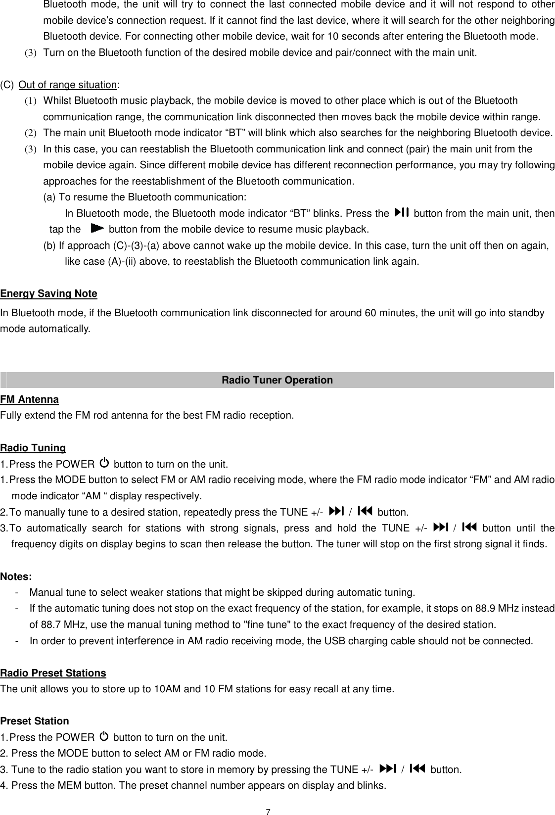 7 Bluetooth mode, the unit will try to connect the last connected mobile device and it will not respond to other mobile device’s connection request. If it cannot find the last device, where it will search for the other neighboring Bluetooth device. For connecting other mobile device, wait for 10 seconds after entering the Bluetooth mode. (3)  Turn on the Bluetooth function of the desired mobile device and pair/connect with the main unit.  (C) Out of range situation:   (1)  Whilst Bluetooth music playback, the mobile device is moved to other place which is out of the Bluetooth communication range, the communication link disconnected then moves back the mobile device within range.   (2)  The main unit Bluetooth mode indicator “BT” will blink which also searches for the neighboring Bluetooth device.   (3)  In this case, you can reestablish the Bluetooth communication link and connect (pair) the main unit from the mobile device again. Since different mobile device has different reconnection performance, you may try following approaches for the reestablishment of the Bluetooth communication.   (a) To resume the Bluetooth communication:   In Bluetooth mode, the Bluetooth mode indicator “BT” blinks. Press the    button from the main unit, then tap the      button from the mobile device to resume music playback.     (b) If approach (C)-(3)-(a) above cannot wake up the mobile device. In this case, turn the unit off then on again,         like case (A)-(ii) above, to reestablish the Bluetooth communication link again.  Energy Saving Note In Bluetooth mode, if the Bluetooth communication link disconnected for around 60 minutes, the unit will go into standby mode automatically.   Radio Tuner Operation FM Antenna Fully extend the FM rod antenna for the best FM radio reception.  Radio Tuning 1. Press the POWER    button to turn on the unit. 1. Press the MODE button to select FM or AM radio receiving mode, where the FM radio mode indicator “FM” and AM radio mode indicator “AM “ display respectively. 2. To manually tune to a desired station, repeatedly press the TUNE +/-    /    button. 3. To  automatically  search  for  stations  with  strong  signals,  press  and  hold  the  TUNE  +/-    /    button  until  the frequency digits on display begins to scan then release the button. The tuner will stop on the first strong signal it finds.  Notes:   -  Manual tune to select weaker stations that might be skipped during automatic tuning. -  If the automatic tuning does not stop on the exact frequency of the station, for example, it stops on 88.9 MHz instead of 88.7 MHz, use the manual tuning method to &quot;fine tune&quot; to the exact frequency of the desired station. -  In order to prevent interference in AM radio receiving mode, the USB charging cable should not be connected.  Radio Preset Stations The unit allows you to store up to 10AM and 10 FM stations for easy recall at any time.  Preset Station 1. Press the POWER    button to turn on the unit. 2. Press the MODE button to select AM or FM radio mode. 3. Tune to the radio station you want to store in memory by pressing the TUNE +/-    /    button. 4. Press the MEM button. The preset channel number appears on display and blinks. 
