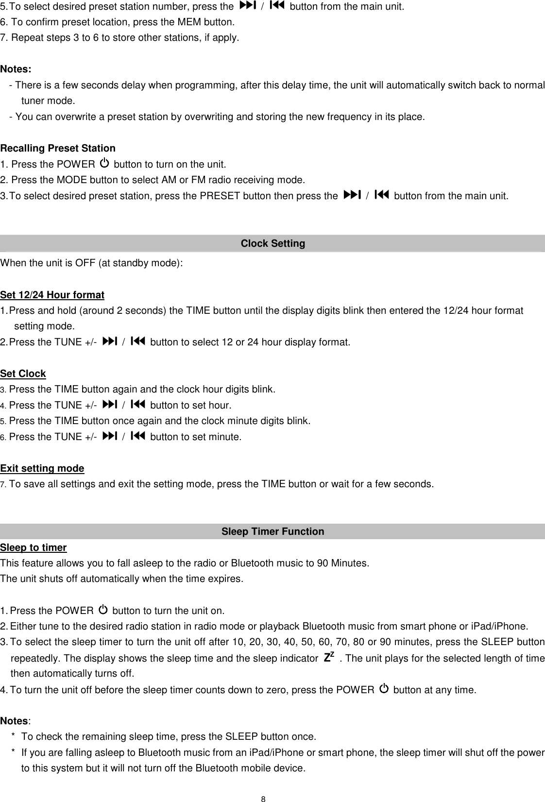 8 5. To select desired preset station number, press the    /    button from the main unit. 6. To confirm preset location, press the MEM button. 7. Repeat steps 3 to 6 to store other stations, if apply.  Notes:   - There is a few seconds delay when programming, after this delay time, the unit will automatically switch back to normal tuner mode. - You can overwrite a preset station by overwriting and storing the new frequency in its place.  Recalling Preset Station 1. Press the POWER    button to turn on the unit. 2. Press the MODE button to select AM or FM radio receiving mode. 3. To select desired preset station, press the PRESET button then press the    /    button from the main unit.   Clock Setting When the unit is OFF (at standby mode):  Set 12/24 Hour format 1. Press and hold (around 2 seconds) the TIME button until the display digits blink then entered the 12/24 hour format setting mode. 2. Press the TUNE +/-    /    button to select 12 or 24 hour display format.  Set Clock 3. Press the TIME button again and the clock hour digits blink. 4. Press the TUNE +/-    /    button to set hour. 5. Press the TIME button once again and the clock minute digits blink. 6. Press the TUNE +/-    /    button to set minute.  Exit setting mode 7. To save all settings and exit the setting mode, press the TIME button or wait for a few seconds.   Sleep Timer Function Sleep to timer This feature allows you to fall asleep to the radio or Bluetooth music to 90 Minutes.   The unit shuts off automatically when the time expires.  1. Press the POWER    button to turn the unit on. 2. Either tune to the desired radio station in radio mode or playback Bluetooth music from smart phone or iPad/iPhone. 3. To select the sleep timer to turn the unit off after 10, 20, 30, 40, 50, 60, 70, 80 or 90 minutes, press the SLEEP button repeatedly. The display shows the sleep time and the sleep indicator    . The unit plays for the selected length of time then automatically turns off. 4. To turn the unit off before the sleep timer counts down to zero, press the POWER    button at any time.  Notes: *  To check the remaining sleep time, press the SLEEP button once. *  If you are falling asleep to Bluetooth music from an iPad/iPhone or smart phone, the sleep timer will shut off the power to this system but it will not turn off the Bluetooth mobile device.  