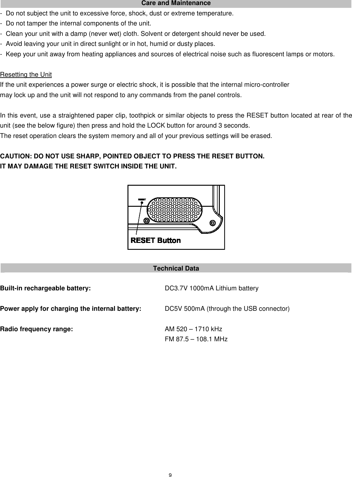 9     Care and Maintenance -   Do not subject the unit to excessive force, shock, dust or extreme temperature. -   Do not tamper the internal components of the unit. -   Clean your unit with a damp (never wet) cloth. Solvent or detergent should never be used. -   Avoid leaving your unit in direct sunlight or in hot, humid or dusty places. -   Keep your unit away from heating appliances and sources of electrical noise such as fluorescent lamps or motors.    Resetting the Unit If the unit experiences a power surge or electric shock, it is possible that the internal micro-controller   may lock up and the unit will not respond to any commands from the panel controls.  In this event, use a straightened paper clip, toothpick or similar objects to press the RESET button located at rear of the unit (see the below figure) then press and hold the LOCK button for around 3 seconds. The reset operation clears the system memory and all of your previous settings will be erased.  CAUTION: DO NOT USE SHARP, POINTED OBJECT TO PRESS THE RESET BUTTON.   IT MAY DAMAGE THE RESET SWITCH INSIDE THE UNIT.    Technical Data  Built-in rechargeable battery:            DC3.7V 1000mA Lithium battery  Power apply for charging the internal battery:    DC5V 500mA (through the USB connector)  Radio frequency range:              AM 520 – 1710 kHz                         FM 87.5 – 108.1 MHz             