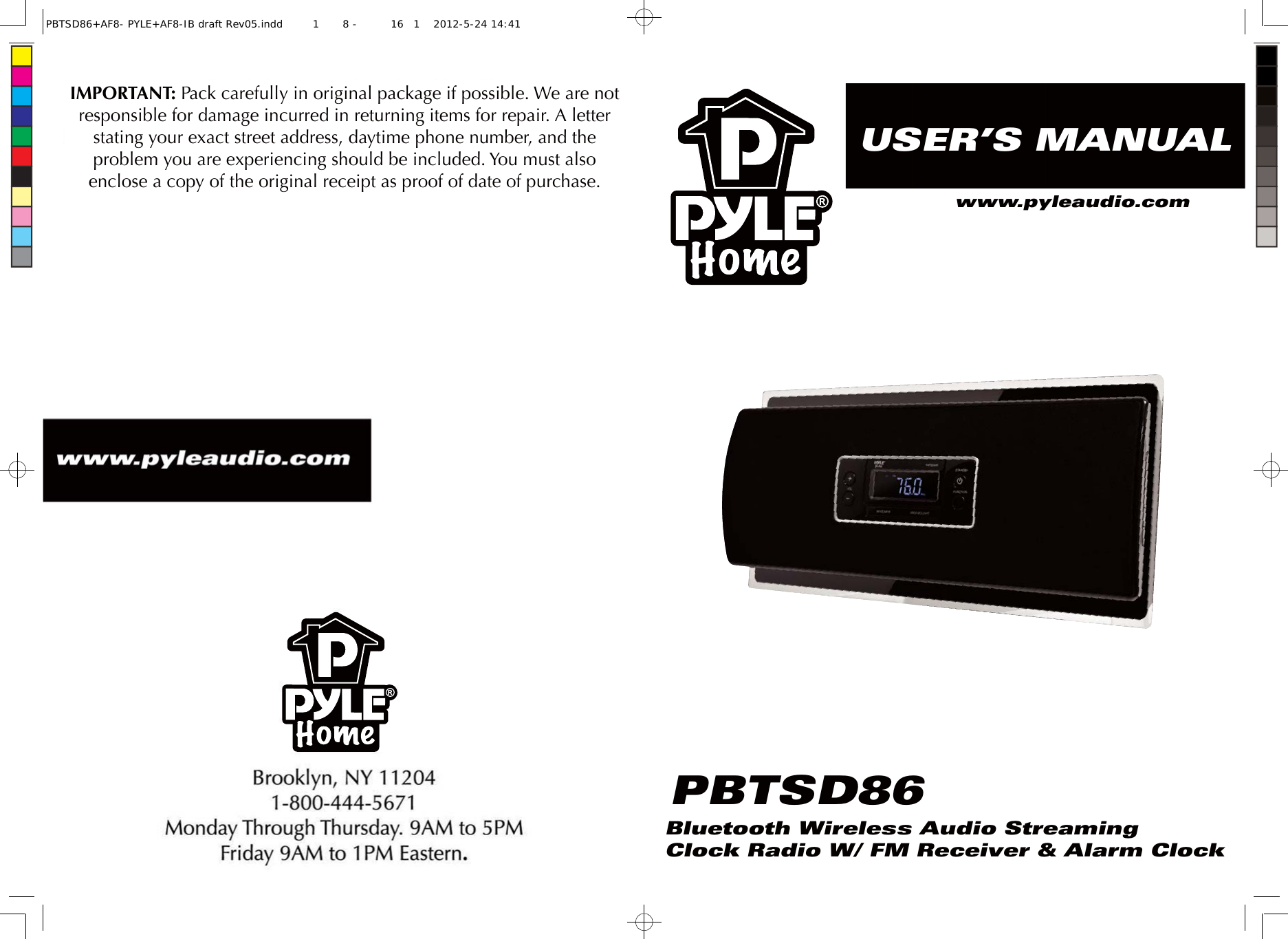 IMPORTANT: Pack carefully in original package if possible. We are not responsible for damage incurred in returning items for repair. A letter stating your exact street address, daytime phone number, and the problem you are experiencing should be included. You must also enclose a copy of the original receipt as proof of date of purchase.USER’S MANUALBluetooth Wireless Audio StreamingClock Radio W/ FM Receiver &amp; Alarm ClockPBTSD86www.pyleaudio.comPBTSD86+AF8- PYLE+AF8-IB draft Rev05.indd1 8 - 161 2012-5-24 14:41 